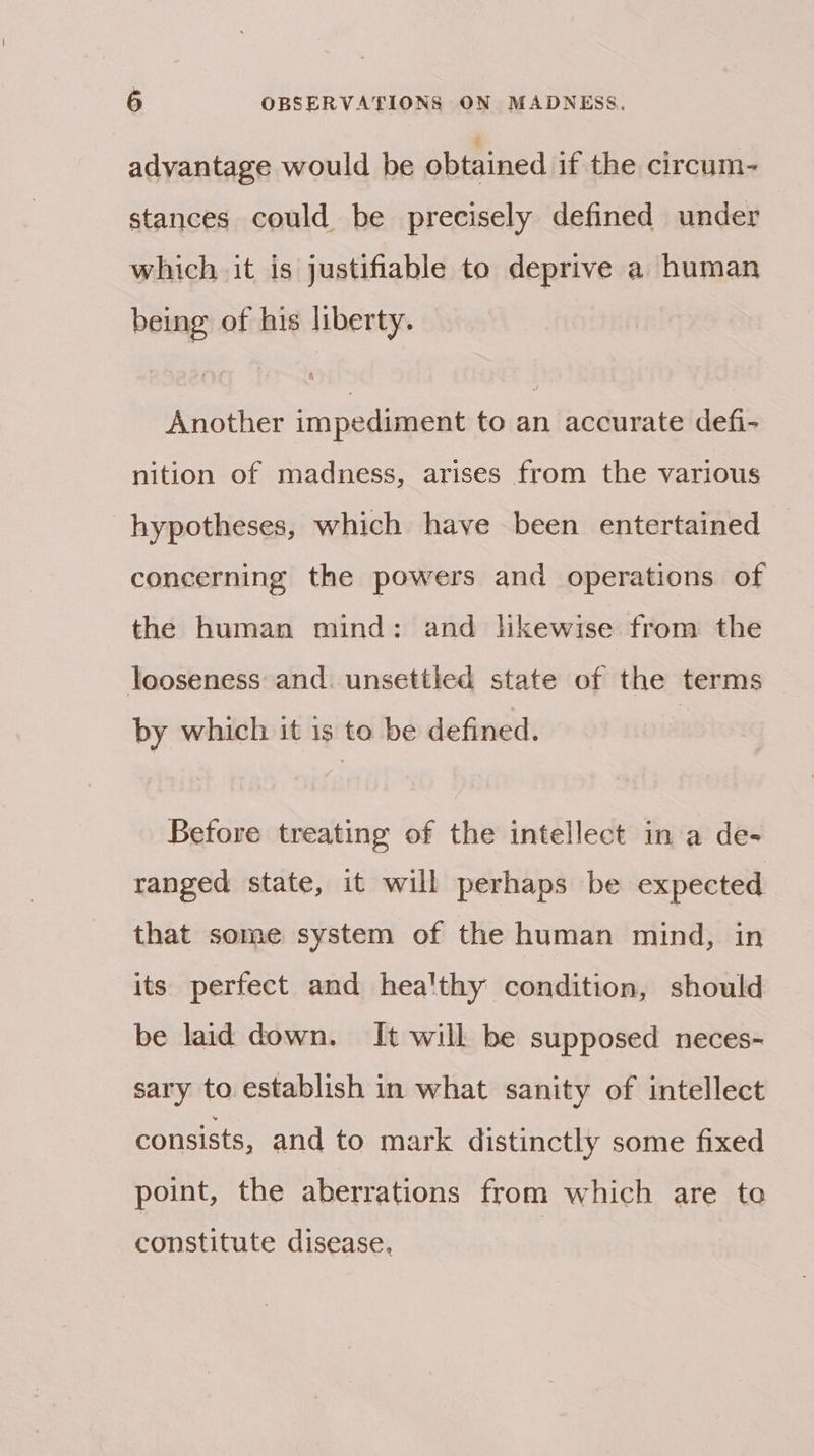 advantage would be obtained if the circum- stances could be precisely defined under which it is justifiable to deprive a human being of his liberty. Another impediment to an accurate defi- nition of madness, arises from the various hypotheses, which have been entertained concerning the powers and operations of the human mind: and lhkewise from the looseness and. unsettled state of the terms by which it is to be defined. Before treating of the intellect in a de- ranged state, it will perhaps be expected that some system of the human mind, in its perfect and hea'thy condition, should be laid down. It will be supposed neces- sary to establish in what sanity of intellect consists, and to mark distinctly some fixed point, the aberrations from which are to constitute disease.
