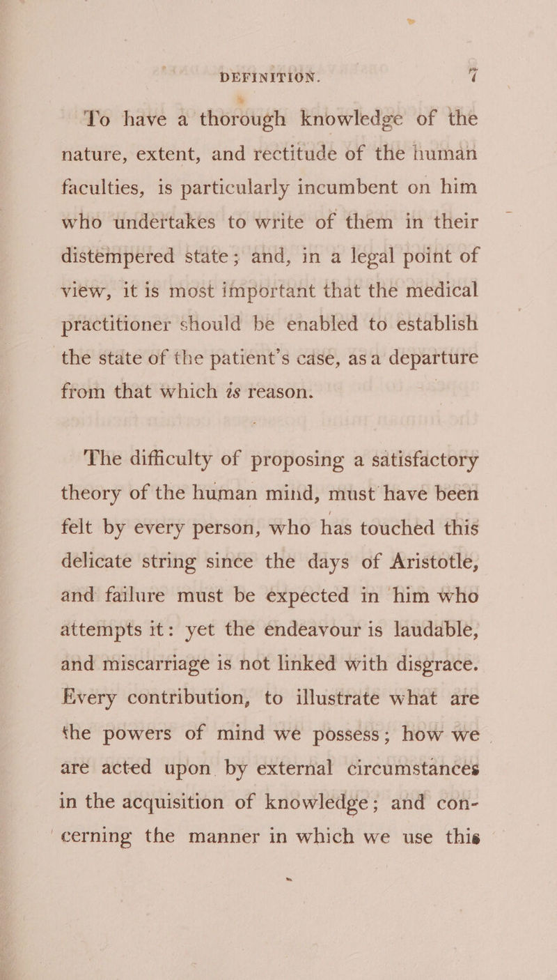 To have a ehbroudh knowledge of the nature, extent, and rectitude of the human faculties, is particularly incumbent on him who undertakes to write of them in their distempered state; and, in a legal point of view, it is most important that the medical practitioner should be enabled to establish the state of the patient’s case, asa departure from that which 2s reason. The difficulty of proposing a satisfactory theory of the human mind, must have been felt by every person, who has touched this delicate string since the days of Aristotle, and failure must be expected in him who attempts it: yet the endeavour is laudable, and miscarriage is not linked with disgrace. Every contribution, to illustrate what are the powers of mind we possess; how we | are acted upon. by external circumstances in the acquisition of knowledge; and con- cerning the manner in which we use this =