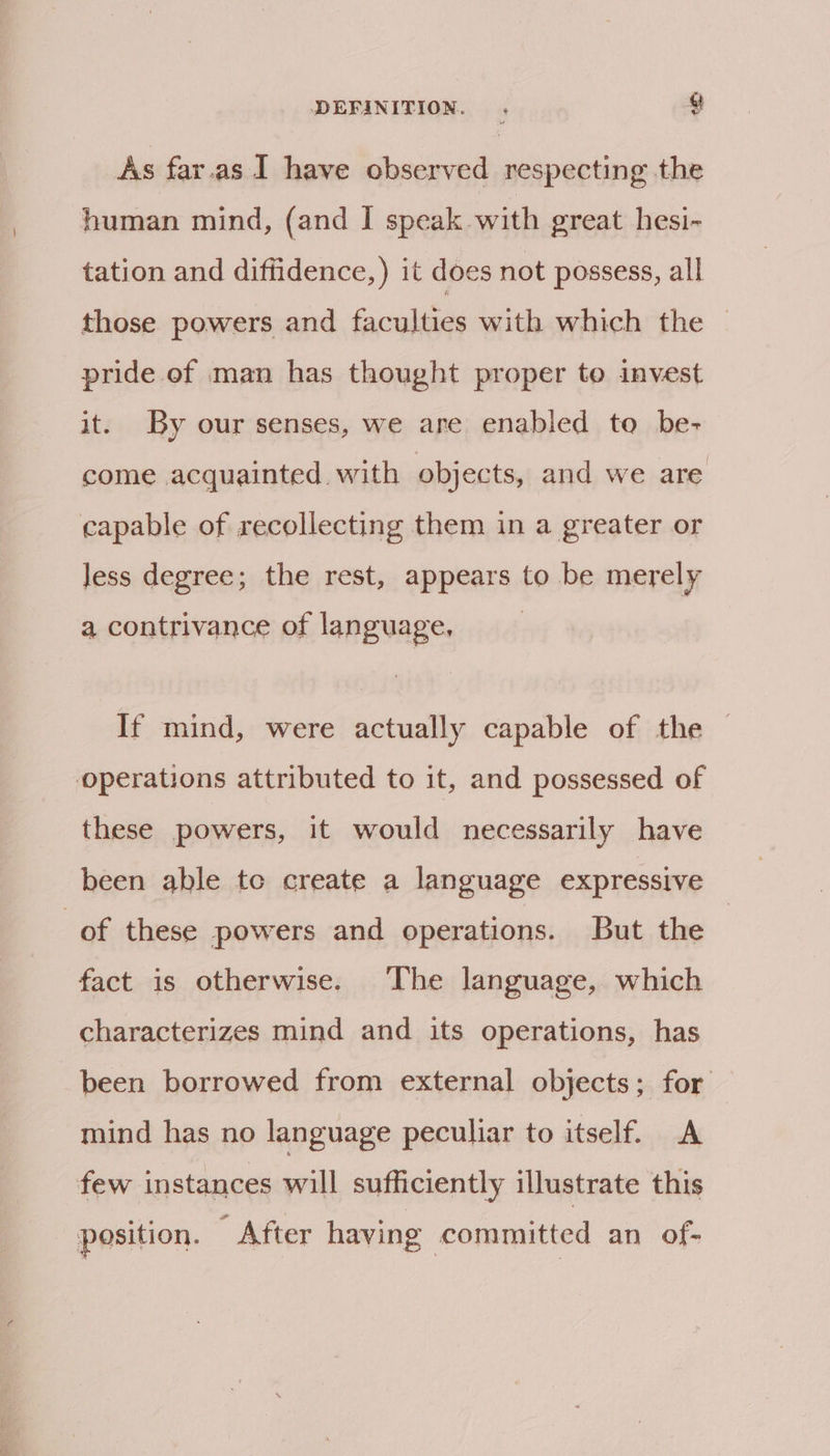 As far.as I have observed respecting the human mind, (and I speak with great hesi- tation and diffidence,) it does not possess, all those powers and faculties with which the pride of man has thought proper to invest it. By our senses, we are enabled to be- come acquainted with objects, and we are capable of recollecting them in a greater or less degree; the rest, appears to be merely a contrivance of language, If mind, were actually capable of the operations attributed to it, and possessed of these powers, it would necessarily have been able tc create a language expressive of these powers and operations. But the fact is otherwise. The language, which characterizes mind and its operations, has been borrowed from external objects; for mind has no language peculiar to itself. A few instances will sufficiently illustrate this position. - After having committed an of-
