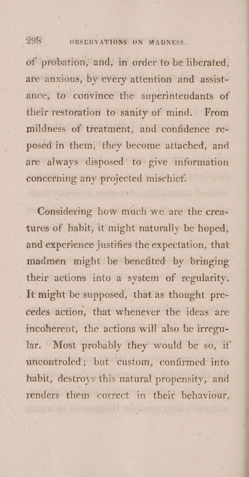 of probation, ‘and, in order to be liberated, are anxious, by every attention and assist- ance, to convince the superintendants of their restoration to sanity of mind. From mildness of treatment, and confidence re- posed in them, they become attached, and are always disposed to: give information concerning any projected mischief. Considering how much we are the crea- tures of habit, it might naturally be heped, and experience justifies the expectation, that their actions into a system of regularity. It might be supposed, that as thought pre- cedes action, that whenever the ideas are incoherent, the actions will also be irregu- uncontroled; but custom, confirmed into habit, destroys this natural propensity, and renders them correct in their behaviour,