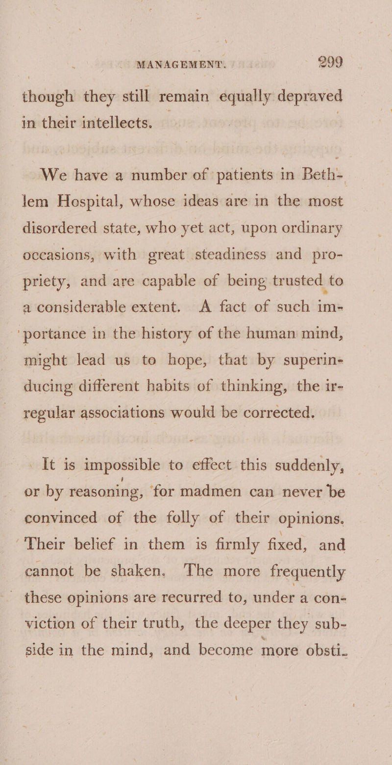 though they still remain equally depraved in their intellects. We have a number of patients in Beth- lem Hospital, whose ideas are in the most disordered state, who yet act, upon ordinary occasions, with great steadiness and pro- priety, and are capable of being trusted to a considerable extent. A fact of such im- ‘portance in the history of the human mind, might lead us to hope, that by superin- ducing different habits of thinking, the ir- regular associations would be corrected. It is impossible to effect this suddenly, or by reasoning, ‘for madmen can never be convinced of the folly of their opinions. Their belief in them is firmly fixed, and cannot be shaken. The more frequently _ these opinions are recurred to, under a con- viction of their truth, the deeper they sub- side in the mind, and become more obsti-