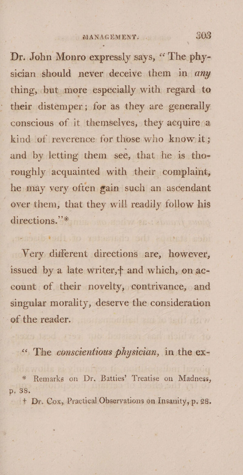 Dr. John Monro expressly says, “The phy- sician should never deceive them in any thing, but more especially with regard to their distemper; for as they are generally conscious of it themselves, they acquire a kind of reverence for those who know: it; and by letting them see, that he is tho- 4 roughly acquainted with their complaint, he may very often gain such an ascendant over them, that they will readily follow his directions.’’* ies Very different directions are, however, issued by a late writer,} and which, on ac- count of their novelty, contrivance, and singular morality, deserve the consideration . of the reader. “ The conscientious physician, in the ex- * Remarks on Dr. Batties’ Treatise on Madness, p. 38. + Dr. Cox, Practical Observations on Insanity, p, 28.