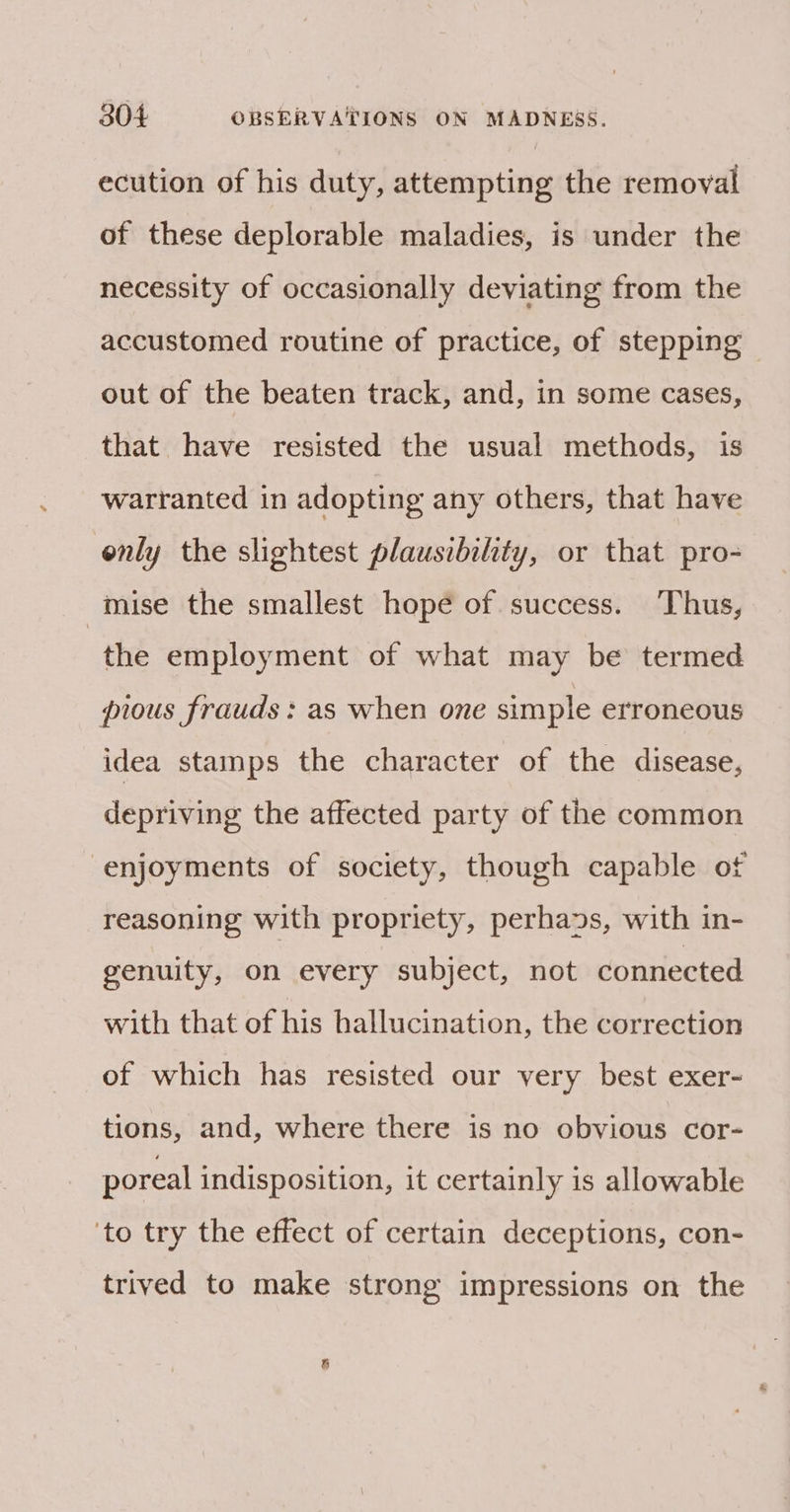 ecution of his duty, attempting the removal of these deplorable maladies, is under the necessity of occasionally deviating from the accustomed routine of practice, of stepping out of the beaten track, and, in some cases, that have resisted the usual methods, is warranted in adopting any others, that have enly the slightest plausibility, or that pro- mise the smallest hopé of. success. Thus, the employment of what may be termed pious frauds : as when one simple erroneous idea stamps the character of the disease, depriving the affected party of the common enjoyments of society, though capable ot reasoning with propriety, perhads, with in- genuity, on every subject, not connected with that of his hallucination, the correction of which has resisted our very best exer- tions, and, where there is no obvious cor- poreal indisposition, it certainly is allowable ‘to try the effect of certain deceptions, con- trived to make strong impressions on the