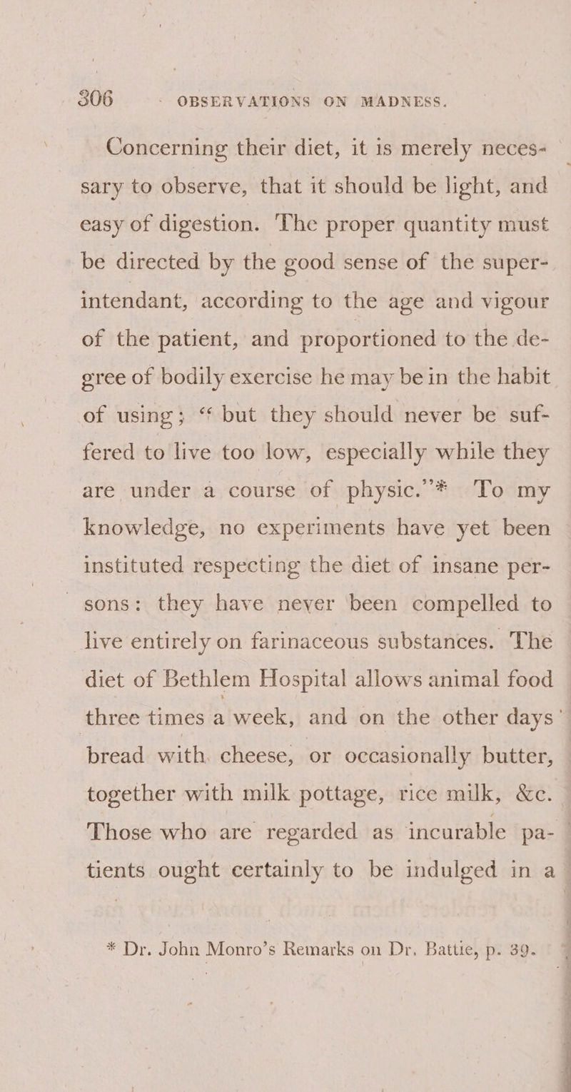 Concerning their diet, it 1s merely neces- sary to observe, that it should be light, and easy of digestion. The proper quantity must be directed by the good sense of the super- intendant, according to the age and vigour of the patient, and proportioned to the de- gree of bodily exercise he may bein the habit of using; ‘‘ but they should never be suf- fered to live too low, especially while they are under a course of physic.’* To my knowledge, no experiments have yet been instituted respecting the diet of insane per- sons: they have never been compelled to live entirely on farinaceous substances. The diet of Bethlem Hospital allows animal food together with milk pottage, rice milk, &amp;c. * Dr. John Monro’s Remarks on Dr, Battie, p. 39.