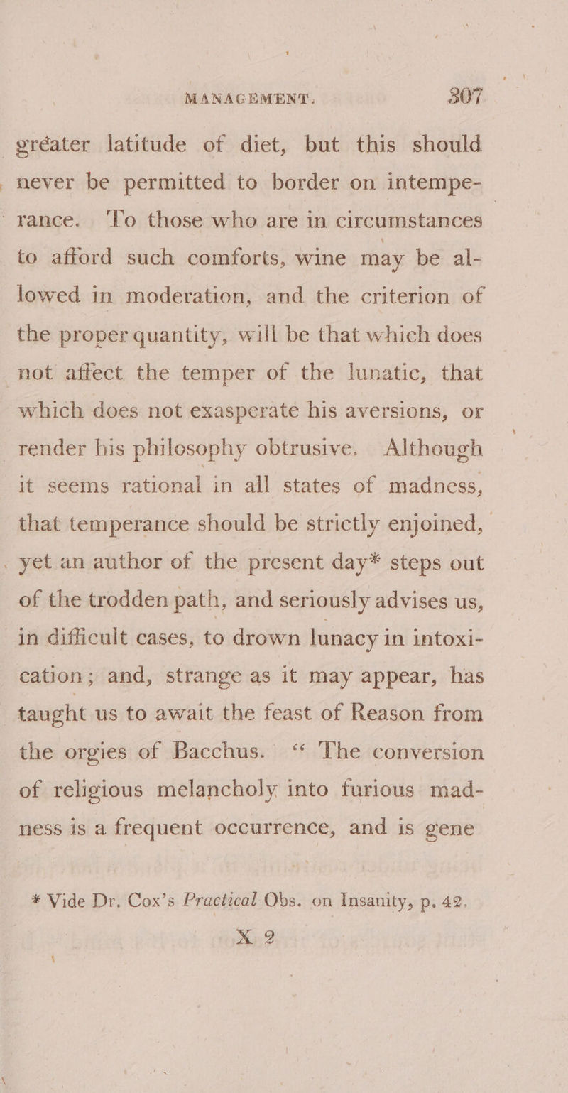 gréater latitude of diet, but this should never be permitted to border on intempe- -yance. To those who are in circumstances _ to afford such comforts, wine may be al- lowed in moderation, and the criterion of the proper quantity, will be that which does not affect the temper of the lunatic, that which does not exasperate his aversions, or render his philosophy obtrusive. Although it seems pial in all states of madness, that temperance should be strictly enjoined, _ yet an author of the present day* steps out of the trodden path, and seriously advises us, in difficuit cases, to drown lunacy in intoxi- cation; and, strange as it may appear, has taught us to await the feast of Reason from the orgies of Bacchus. ‘* ‘The conversion of religious melancholy into furious mad- ness is a frequent occurrence, and is gene * Vide Dr. Cox’s Practical Obs. on Insanity, p, 42.