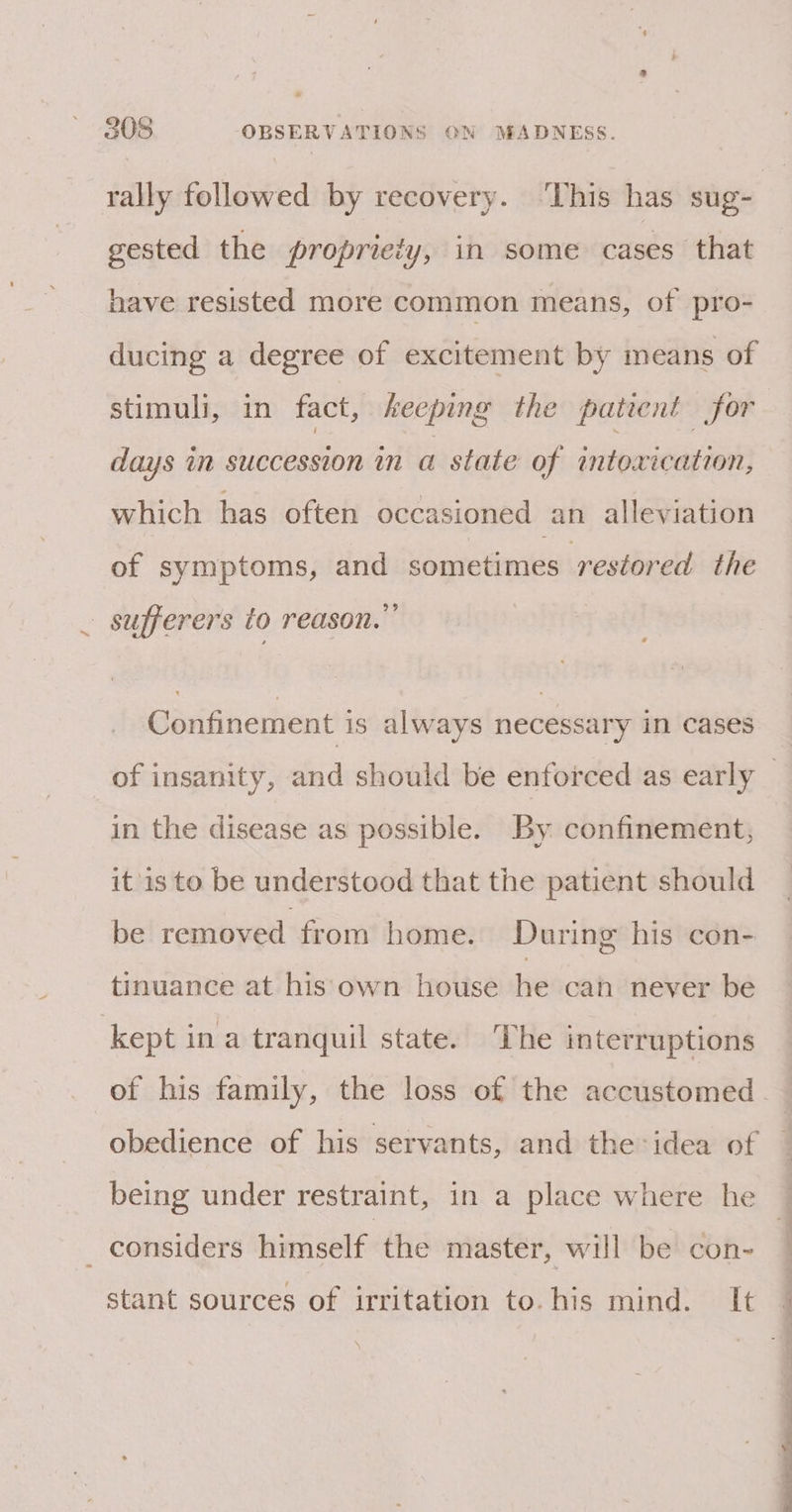rally followed by recovery. ‘This has sug- gested the propriety, in some cases that have resisted more common means, of pro- ducing a degree of excitement by means of stimuli, in fact, heeping the patient for days in succession in a state of intoxication, which has often occasioned an alleviation of symptoms, and sometimes restored the sufferers to reason.” Confinement is always necessary in cases of insanity, and should be enforced as early — in the disease as possible. By confinement, itis to be understood that the patient should be removed from home. During his con- tinuance at his own house he can never be kept in a tranquil state. The interruptions of his family, the loss of the accustomed - obedience of his servants, and the:idea of being under restraint, in a place where he _ considers himself the master, will be con- stant sources of irritation to. his mind. It \