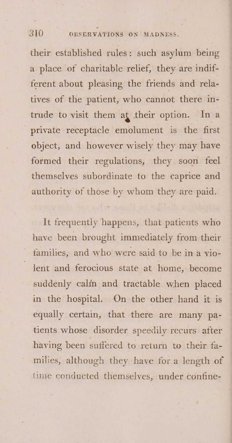 * 310 OBSERVATIONS ON MADNESS. their established rules: such asylum being a place of charitable relief, they are indif- ‘ferent about pleasing the friends and rela- tives of the patient, who cannot there in- trude to visit them at their option. In a private receptacle emolument is the first object, and however wisely they may have formed their regulations, they soon feel — themselves subordinate to the caprice and authority of those by whom they are paid. It frequently happens, that patients who have been brought immediately from their families, and who were said to be in a vio- lent and ferocious state at home, become suddenly calm and tractable when placed in the hospital. On the other hand it is equally certain, that there are many pa- tients whose disorder speedily recurs after having been suffered to return to their fa- milies, although they have for a length of (ume conducted themselves, under confine-