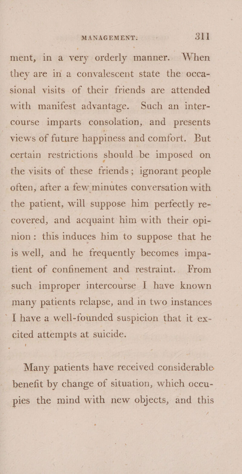 ment, in a very orderly manner. When they are in a convalescent state the occa- sional visits of their friends are attended with manifest advantage. Such an inter- course imparts consolation, and presents views of future happiness and comfort. But certain restrictions should be imposed on the visits of these friends; ignorant people _often, after a few minutes conversation with the patient, will suppose him perfectly re- | covered, and acquaint him with their opi- nion : this induces him to suppose that he is well, and he frequently becomes impa- tient of confinement and restraint. From such improper intercourse I have known many patients relapse, and in two instances [have a well-founded suspicion that it ex- cited attempts at suicide. Many patients have received considerable benefit by change of situation, which occu- pies the mind with new objects, and this