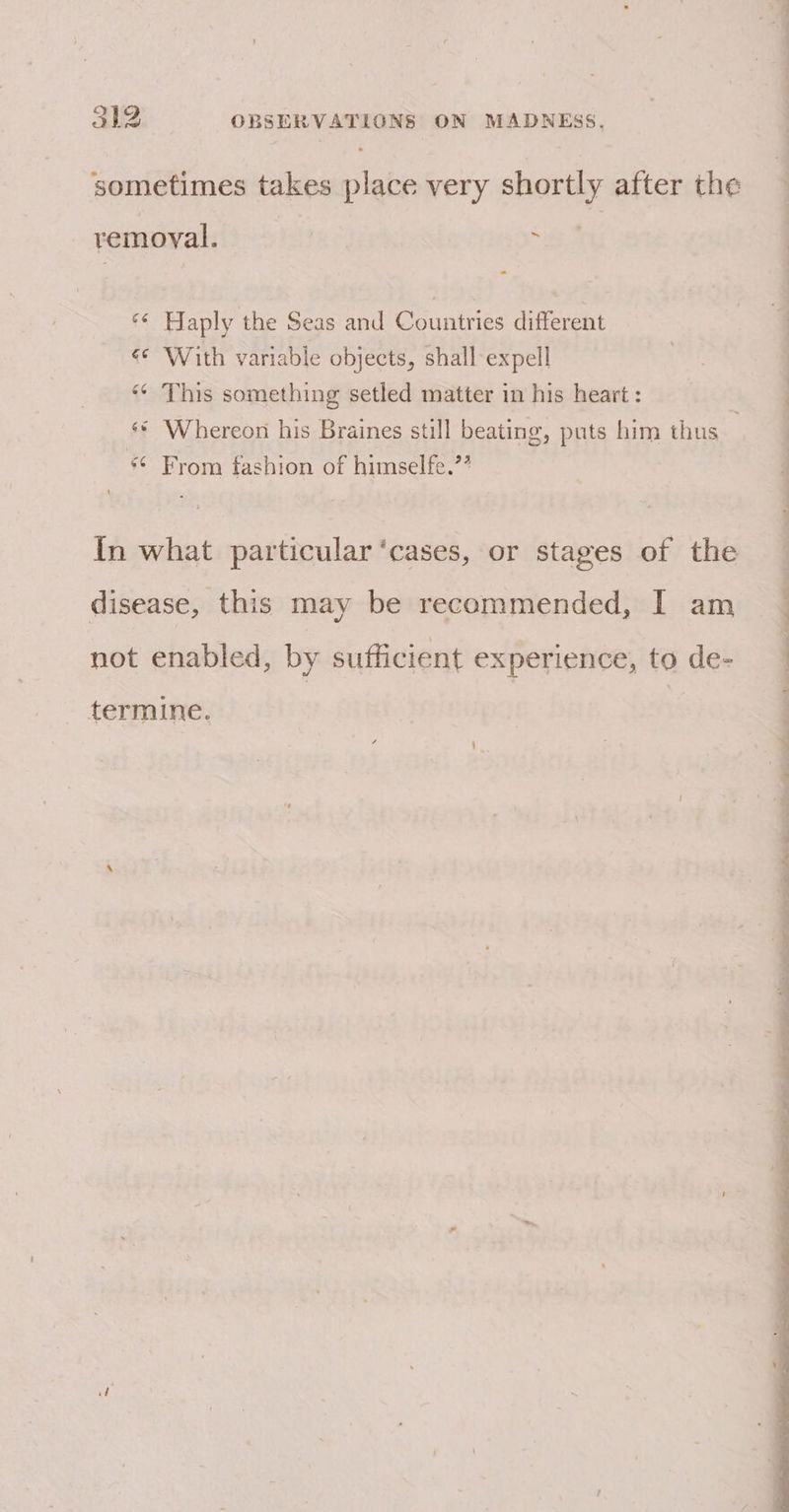 —--s- 312 OBSERVATIONS ON MADNEsS. sometimes takes place very shortly after the remoyal. . - x Haply the Seas and Countries different €* With variable objects, shall expell This something setled matter in his heart: ay “~ * Whereon his Braines still beating, puts him thus From fashion of himselfe.’” an ¢ oY ~~ In what particular ‘cases, or stages of the disease, this may be recommended, I am not enabled, by sufficient experience, to de- ee ep eS ee ee termine. — - ee a ae a ee