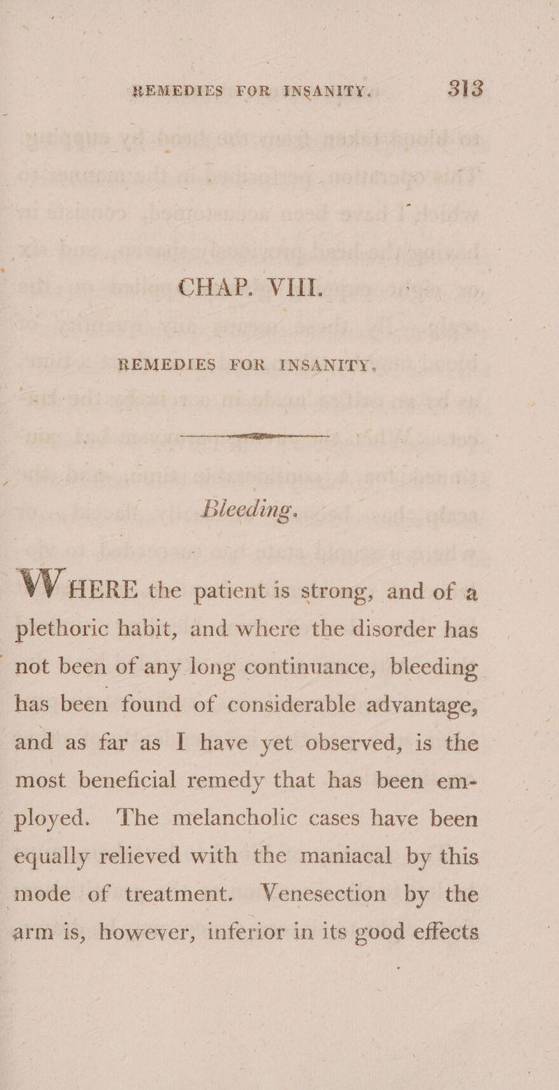 CHAP. VIII. REMEDIES FOR INSANITY, Bleeding. W ERE the patient is strong, and of a plethoric habit, and where the disorder has not been of any long continuance, bleeding has been found of considerable advantage, and as far as I have yet observed, is the — most beneficial remedy that has been em- ployed. ‘The melancholic cases have been equally relieved with the maniacal by this mode of treatment. Venesection by the arm is, however, inferior in its good effects