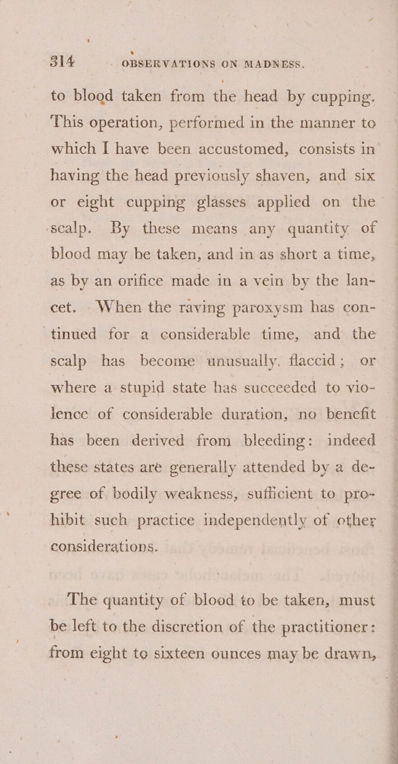 to blood taken from the head by cupping. This operation, performed in the manner to °° which I have been accustomed, consists in having the head previously shaven, and six or eight cupping glasses applied on the ‘scalp. By these means any quantity of blood may he taken, and in as short a time, as by an orifice made in a vein by the lan- cet. When the raving paroxysm has con- tinued for a considerable time, and the scalp has become unusually, flaccid; or where a stupid state has succeeded to vio- lence of considerable duration, no benefit © has been derived from bleeding: indeed these states are generally attended by a de- gree of bodily weakness, sufficient to pro- hibit such practice independently of other considerations. | The quantity of blood to be taken, must be left to the discretion of the practitioner : from eight te sixteen ounces may be drawn,
