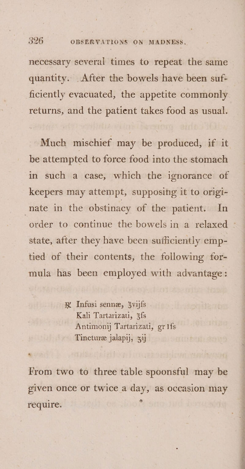 necessary several times to repeat the same quantity. After the bowels have been suf- ficiently evacuated, the appetite commonly returns, and the patient takes food as usual. Much mischief may be produced, if it be attempted to force food into the stomach in such a case, which the ignorance of _keepers may attempt, supposing it to origi- nate in the obstinacy of the patient. In state, after they have been sufficiently emp- tied of their contents, the following for- mula has been employed with advantage: RK Infusi senne, 3vijfs . Kali Tartarizati, fs Antimony Tartarizati, gr fs Tincture jalapy, 51 From two to three table spoonsful may be given once or twice a day, as occasion may &amp; require. ‘ Se a ee ee,