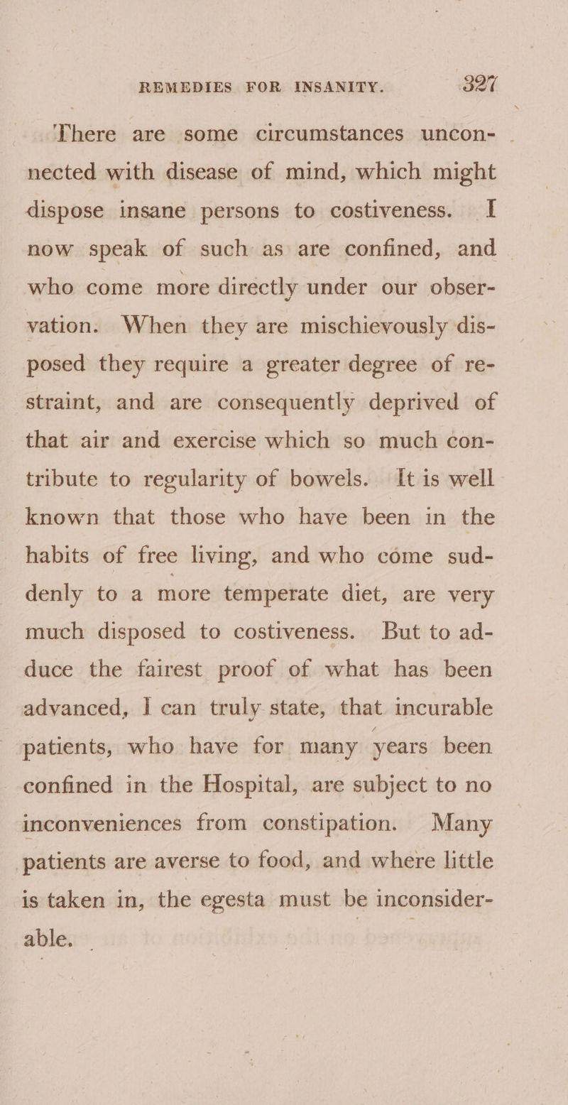 There are some circumstances uncon- | nected with disease of mind, which might dispose insane persons to costiveness. I now speak of such as are confined, and | who come more directly under our obser- vation. When they are mischievously dis- posed they require a greater degree of re- straint, and are consequently deprived of that air and exercise which so much con- tribute to regularity of bowels. It is well known that those who have been in the habits of free living, and who come sud- denly to a more temperate diet, are very much disposed to costiveness. But to ad- duce the fairest proof of what has been advanced, I can truly state, that incurable patients, who have for many years been confined in the Hospital, are subject to no inconveniences from constipation. Many patients are averse to food, and where little is taken in, the egesta must be inconsider- able. | |