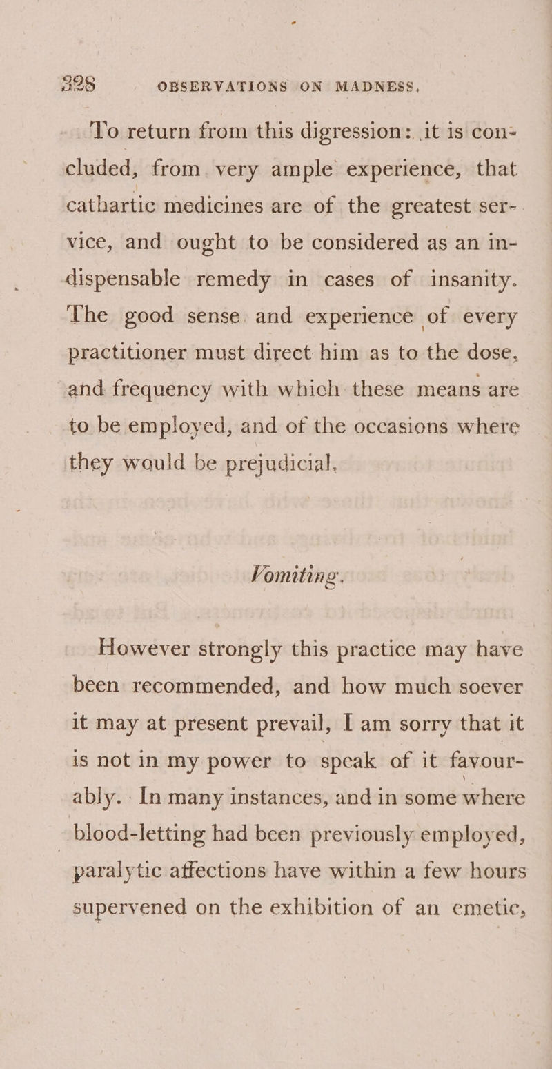 To return from this digression: it 1s con- cluded, from very ample experience, that cathartic medicines are of the greatest ser- vice, and ought to be considered as an in- dispensable remedy in cases of insanity. The good sense. and experience of every practitioner must direct him as to the dose, and frequency with which these means are to be employed, and of the occasions where they wauld be prejudicial, Vomiting. However strongly this practice may have been recommended, and how much soever it may at present prevail, I am sorry that it is not in my power to speak of it favour- ably. - In many instances, and in some sina, _blood-letting had been previously employed, | paralytic affections have within a few hours supervened on the exhibition of an emetic,