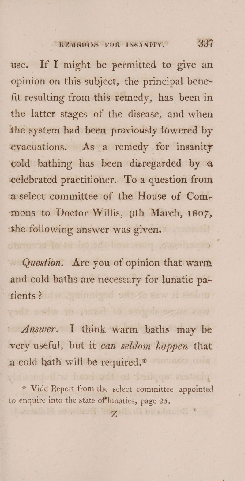 use. If I might be permitted to give an opinion on this subject, the principal bene- fit resulting from this remedy, has been in the latter stages of the disease, and when the system had been previously lowered by evacuations. As a remedy for insanity ‘cold bathing has been disregarded by a celebrated practitioner.. To a question from aselect committee of the House of Com- ‘mons to Doctor Willis, oth March, — the following answer was given. . Question. Are you of opinion that warm and cold baths are necessary for lunatic pa- ' tients ? Answer. I think warm baths may be very useful, but it can seldom happen that a cold hath will be required.* * Vide Report from the select committee appointed to enquire into the state oflunatics, page 25. Ya 1