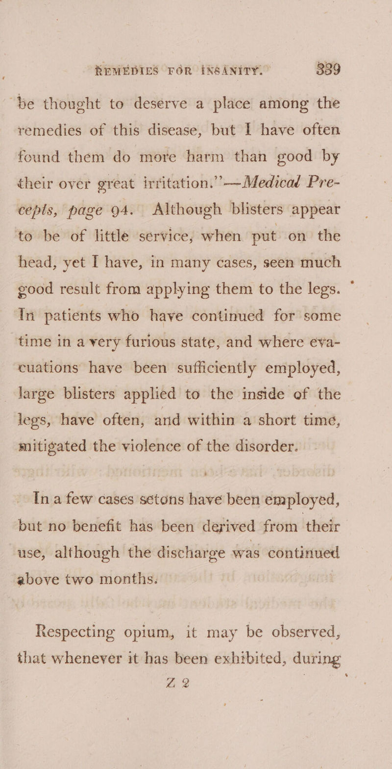 “be thought to deserve a place among the remedies of this disease, but I have often found them do more harm than good by their over great irritation.””—Medicad Pre- cepts, page oA. Although blisters appear to be of little service; when put on the head, yet I have, in many cases, seen much good result from applying them to the legs. In patients who have continued for some time in a very furious state, and where eva- cuations have been sufficiently employed, large blisters applied to the inside of the legs, have often, and within a short time, mitigated the violence of the disorder. In a few cases setons have been employed, but no benefit has been derived from their use, although the discharge was continued above two months. Respecting opium, it may be observed, that whenever it has been exhtbited, during 22 |