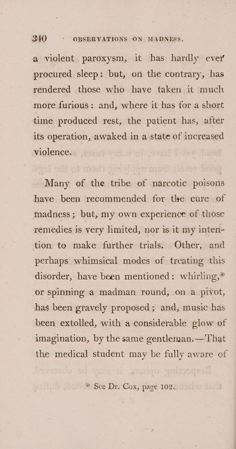 a violent paroxysm, it has hardly ever procured sleep: but, on the contrary, has rendered those who have taken it much more furious: and, where it has for a short time produced rest, the patient has, after its operation, awaked in a state of increased violence. Many of the tribe of narcotic poisons have been recommended for the cure of madness; but, my own experience of those remedies is very limited, nor is it my inten- tion to make further trials. Other, and perhaps whimsical modes of treating this disorder, have been mentioned: whirling,* or spinning a madman round, on a pivot, has been gravely proposed; and, music has been extolled, with a considerable glow of imagination, by the same gentleman.— That the medical student may be fully aware of * See Dr. Cox, page 102.