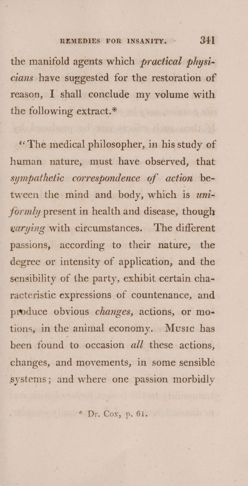 the manifold agents which practical physi- cians have suggested for the restoration of reason, I shall conclude my volume with the following extract.* «&lt;The medical philosopher, in his study of human nature, must have observed, that sympathetic correspondence of action be- tween the mind and body, which is uni- formly present in health and disease, though warying with circumstances. The different passions, according to their nature, the degree or intensity of application, and the | sensibility of the party, exhibit certain cha- racteristic expressions of countenance, and produce obvious changes, actions, or mo- tions, in the animal economy. Music has been found to occasion all these actions, changes, and movements, in some sensible systems; and where one passion morbidly *. Dr. Cox, p. 61.