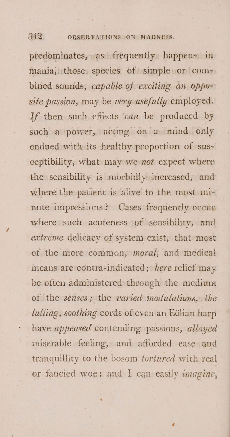 predominates, as: frequently: happens) in mania,) those. species of simple or com- bined sounds, capable of exciting an oppo- site passion, may be very usefully employed. If then such effects ‘can be produced by such a power, acting on a mind. only endued with its healthy proportion of sus- ceptibility, what may we not expect where the sensibility is morbidly imereased, and where the patient is alive to the most mi- nute impressions &gt; Cases’ frequently occur where such acuteness of sensibility, and extreme delicacy of system exist, that most of the more common, moral, and medica! means are'contra-indicated; here relief may be often administered through the mediuma of ‘the senses ; the varied modulations, the luliing, soothing cords of even an Kolian harp have appeased contending passions, allayed miserable feeling, and afforded ease and tranquillity to the bosom tortured with real or fancied woe: and | can easily aagine,