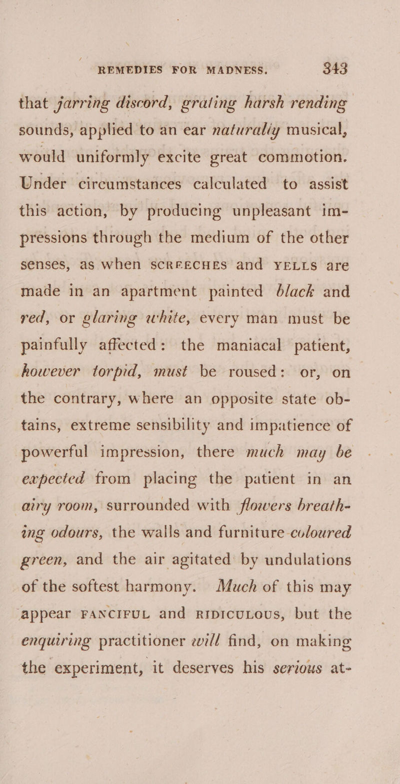 that jarring discord, grating harsh rending sounds, applied to an ear natural/y musical, would uniformly excite great commotion. Under circumstances calculated to assist this action, by producing unpleasant im- pressions through the medium of the other senses, as when sScCREECHES and YELLS are made in an apartment painted black and red, or glaring white, every man must be painfully affected: the maniacal patient, however torpid, must be roused: or, on the contrary, where an opposite state ob- tains, extreme sensibility and impatience of powerful impression, there much may be expected from placing the patient in an airy room, surrounded with flowers breath- ing odours, the walls and furniture coloured green, and the air agitated by undulations of the softest harmony. Much of this may ‘appear FANCIFUL and ripicuLous, but the enquiring practitioner eill find, on making the experiment, it deserves his serious at-
