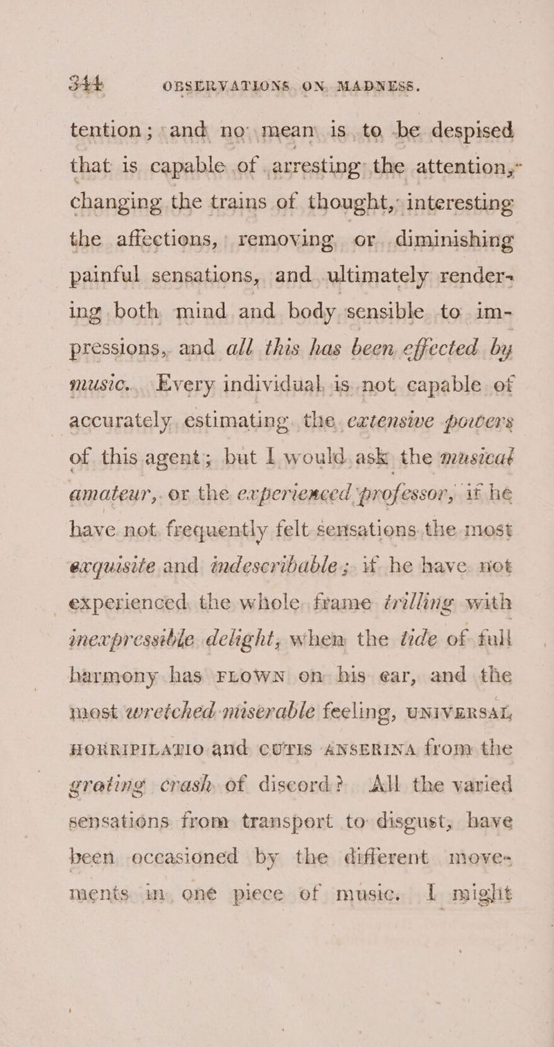 tention ; and no mean is. to -be despised that 1s capable of. arresting: the attention,” changing the trains of thought,» interesting the affections, | removing. or diminishing painful sensations, and ultimately render ing both mind and body. sensible to im- pressions, and all this has been effected by music... Every individual, is not capable of accurately estimating the. extensive porters of this agent; but 1 would, ask the musica¢ amateur, or the experienced ‘professor, it he have. not frequently felt. sensations. the most exquisite and indescribable; 4 he have not _ experienced the whole. frame trilling with mexpressibie delight, whem the inde of full harmony has FLowN on his ear, and the most wretched miserable feeling, UNIVERSAL, HORRIPILATIO and CUTIS ANSERINA from the grating crash of discord? All the varied sensations from transport to disgust, have been occasioned by the different move- ments. in, one piece of music. IL might