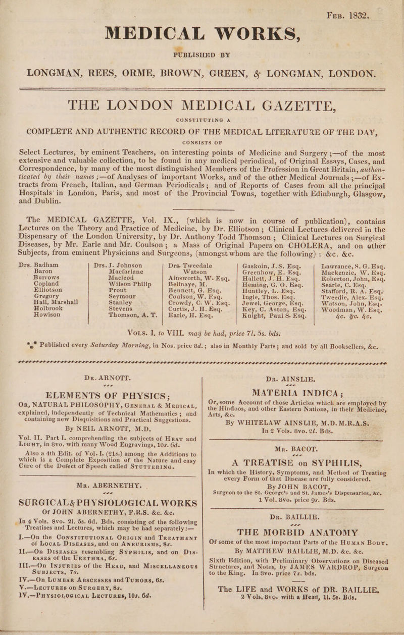 Fes. 1832. “MEDICAL WORKS, - PUBLISHED BY LONGMAN, REES, ORME, BROWN, GREEN, &amp; LONGMAN, LONDON. THE LONDON MEDICAL GAZETTE, CONSTITUTING A COMPLETE AND AUTHENTIC RECORD OF THE MEDICAL LITERATURE OF THE DAY, CONSISTS OF Select Lectures, by eminent Teachers, on interesting points of Medicine and Surgery ;—of the most extensive and valuable collection, to be found in any medical periodical, of Original Essays, Cases, and Correspondence, by many of the most distinguished Members of the Profession in Great Britain, authen- ticated by their names ;—of Analyses of important Works, and of the other Medical Journals ;—of Ex- tracts from French, [talian, and German Periodicals; and of Reports of Cases from all the principal Hospitals’ in London, Paris, and most of the Provincial Towns, together with Edinburgh, Glasgow, and Dublin. The MEDICAL GAZETTE, Vol. IX., (which is now in course of publication), contains Lectures on the Theory and Practice of Medicine, by Dr. Elliotson; Clinical Lectures delivered in the Dispensary of the London University, by Dr. Anthony ''odd Thomson ; Clinical Lectures on Surgical Diseases, by Mr. Earle and Mr. Coulson; a Mass of Original Papers on CHOLERA, and on other Drs. Badham Drs. J. Johnson Drs. Tweedale Baron Macfarlane Watson ' Burrows Macleod Ainsworth, W. Esq. Copland Wilson Philip Belinaye, M. Elliotson Prout Bennett, G. Esq. Gregory Seymour Coulson, W. Esq. Hall, Marshall Stanley Crowdy, C. W. Esq. Holbrook Stevens Curtis, J. H. Esq. Howison Thomson, A. T. | Earle, H. Esq. Gaskoin, J.S. Esq. Greenhow, E. Esq. Hallett, J. H. Esq. Heming, G. O. Esq. Huntley, L. Esq. Ingle, Thos. Esq. Jewel, George, Esq. Key, C. Aston, Esq. Knight, Paul S. Esq. Lawrance,S. G. Esq. Mackenzie, W. Esq. Roberton, John, Esq. Searle, C. Esq. Stafford, R. A. Esq. Tweedie, Alex. Esq. Watson, John, Ksq. Woodman, W. Esq. &amp;C. Se. &amp;e. PLOPLELOLL LAE Dr. ARNOTT. wig ELEMENTS OF PHYSICS; Or, NATURAL PHILOSOPHY, Genera &amp; MEDICAL, explained, independently of Technical Mathematics; and containing new Disquisitions and Practical Suggestions. By NEIL ARNOTT, M.D. Vol. II. Part I. comprehending the subjects of Hear and Lieut, in 8vo. with many Wood Engravings, 10s. 6d. Also a 4th Edit. of Vol. I. (21s.) among the Additions to which is a Complete Exposition of the Nature and easy Cure of the Defect of Speech called SruTrERING. Mr. ABERNETHY. | , a SORGICALS PHYSIOLOGICAL WORKS Of JOHN ABERNETHY, F.R.S. &amp;c. &amp;c. _In 4 Vols. 8vo. 21. 53. 6d. Bds. consisting of the following Treatises and Lectures, which may be had separately :— I.—On the CONSTITUTIONAL ORIGIN and TREATMENT of Locau Diskasgss, and on ANEURISMS, 88. Il.—On Diseases resembling SyPHILIs, and on Dis- EASES Of the URETHRA, 65. Il1].—On InsuRtes of the Heap, and MiscELLANEOUS SUBJECTS, 7s. IV.—On LumsBar AgscessEs and Tumors, 6s. V.—LeEcTURES on SURGERY, 85. 1V.—PHysl0LocicaL LecTurgs, 10s, 6d. Dr. AINSLIE. MATERIA INDICA; Or, some Account of those Articles which are employed by the Hindoos, and other Eastern Nations, in their Medicine, Arts, &amp;e. By WHITELAW AINSLIE, M.D. M.R.A.S. In 2 Vols. 8vo. 22. Bds. Mr. BACOT. elt A TREATISE on SYPHILIS, In which the History, Symptoms, and Method of Treating every Form of that Disease are fully considered. By JOHN BACOT, Surgeon to the St. George’s and St. James’s Dispensaries, &amp;c. 1 Vol. 8vo. price 9s. Bds. Dr. BAILLIE. THE MORBID ANATOMY Of some of the most important Parts of the Human Bopy, By MATTHEW BAILLIE, M.D. &amp;c. &amp;c. Sixth Edition, with Preliminary Observations on Diseased Structures, and Notes, by JAMES WARDROP, Surgeon to the King. In Svo. price 7s. bds. The LIFE and WORKS of DR. BAILLIE, 2 Vols, 8vo. with a Head, 11. 5s. Bus.