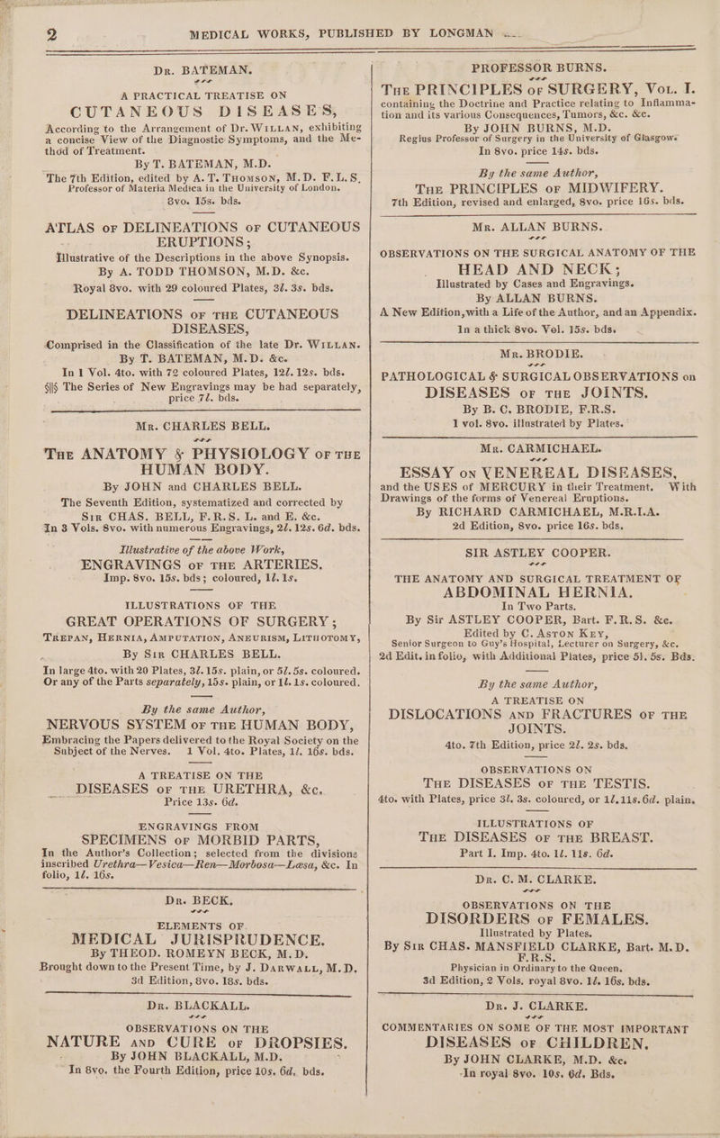 A PRACTICAL TREATISE ON CUTANEOUS DISEASES, According to the Arrangement of Dr. WILLAN, exhibiting a concise View of the Diagnostic Symptoms, and the Me- thod of Treatment. By T. BATEMAN, M.D. “The 7th Edition, edited by A. T. THomson, M.D. F.L.S, Professor of Materia Medica in the University of London. 6vo. 15s. bds. ATLAS or DELINEATIONS or CUTANEOUS ERUPTIONS ; Hlhistrative of the Descriptions in the above Synopsis. By A. TODD THOMSON, M.D. &amp;c. Royal 8vo. with 29 coloured Plates, 32. 3s. bds. —_—— DELINEATIONS or tHE CUTANEOUS DISEASES, ‘Comprised in the Classification of the late Dr. WILLAN. By T. BATEMAN, M.D. &amp;c. In 1 Vol. 4to. with 72 coloured Plates, 127. 12s. bds. sis The Series of New Engravings may be had separately, price 72. bds. Mr. CHARLES BELL. THe ANATOMY &amp; PHYSIOLOGY of THE HUMAN BODY. By JOHN and CHARLES BELL. The Seventh Edition, systematized and corrected by Sir CHAS. BELL, F.R.S. L. and E. &amp;c. In 3 Vols. 8vo. with numerous Engravings, 22. 12s. 6d. bds. Illustrative of the above Work, ENGRAVINGS oF THE ARTERIES, Imp. 8vo. 15s. bds; coloured, 10. 1s. ILLUSTRATIONS OF THE GREAT OPERATIONS OF SURGERY ; TREPAN, HERNIA, AMPUTATION, ANEURISM, LITHOTOMY, By Sir CHARLES BELL. du large 4to. with 20 Plates, 32.15s. plain, or 5/.5s. coloured. Or any of the Parts separately , 15s. plain, or 1l. 1s. coloured. By the same Author, NERVOUS SYSTEM or THE HUMAN BODY, Embracing the Papers delivered to the Royal Society on the Subject of the Nerves. 1 Vol. 4to. Plates, 1/. 16s. bds. A TREATISE ON THE _DISEASES or tHe URETHRA, &amp;c. Price 13s. 6d. ENGRAVINGS FROM SPECIMENS or MORBID PARTS, In the Author’s Collection; selected from the divisions inscribed Urethra—Vesica—Ren— Morbosa—Lesa, &amp;c. In folio, 12. 16s. Dr. BECK, ELEMENTS OF MEDICAL JURISPRUDENCE. By THEOD. ROMEYN BECK, M.D. Brovept down to the Present Time, by J. DarwaLL, M.D. 3d Edition, 8vo. 18s. bds. eer ees os) Si ee ee a eee en eee ae ee Dr. BLACKALL. OBSERVATIONS ON THE NATURE anno CURE or DROPSIES, By JOHN BLACKALL, M.D. In 8yo. the Fourth Edition, price 10s. 6d, bds. PROFESSOR BURNS. Tue PRINCIPLES or SURGERY, Vot. I. containing the Doctrine and Practice relating to Inflamma- tion and its various Consequences, Tumors, &amp;e. &amp;e. By JOHN BURNS, M.D. Regius proreces of Surgery in the University of Glasgowe In 8vo. price 145. bds. By the same Author, Tue PRINCIPLES or MIDWIFERY. 7th Edition, revised and enlarged, 8vo. price 16s. bds. Mr. ALLAN BURNS. OBSERVATIONS ON THE SURGICAL ANATOMY OF THE HEAD AND NECK; Illustrated by Cases and Engravings. By ALLAN BURNS. A New Edition, with a Life of the Author, and an Appendix. In a thick 8vo. Vol. 15s. bds. Mr. BRODIE. PATHOLOGICAL &amp; SURGICAL OBSERVATIONS on DISEASES or toe JOINTS. By B. C. BRODIE, F.R.S. 1 vol. 8vo. illustrated by Plates. ' Mr. CARMICHAEL. ESSAY on VENEREAL DISEASES and the USES of MERCURY in their Treatment. With Drawings of the forms of Venerea} Eruptions. By RICHARD CARMICHAEL, M.R.LA. 2d Edition, 8vo. price 16s. bds. SIR ASTLEY COOPER. THE ANATOMY AND SURGICAL TREATMENT OF ABDOMINAL HERNIA. In Two Parts. By Sir ASTLEY COOPER, Bart. F.R.S. &amp;e. Edited by C. Aston Key, Senior Surgeon to Guy’s Hospital, Lecturer on Surgery, &amp;c. 2d Kdit. in folio, with Additional Plates, price 51. 5s. Bds. By the same Author, A TREATISE ON DISLOCATIONS anp FRACTURES oF THE JOINTS. 4to. 7th Edition, price 22. 2s. bds. OBSERVATIONS ON THE DISEASES or tHe TESTIS. 4to. with Plates, price 3/. 3s. coloured, or 1/,11s.6d. plain. ILLUSTRATIONS OF THe DISEASES or tHe BREAST. Part I, Imp. 4to. 12. lis. 6d. Dr. C. M. CLARKE. OBSERVATIONS ON THE DISORDERS or FEMALES. Illustrated by Plates. By Sir CHAS. MANS ee. CLARKE, Bart. M.D. Physician in Ordinary to the Queen. 3d Edition, 2 Vols. royal 8vo. 12. 16s. bds. Dr. J. CLARKE. IIL COMMENTARIES ON SOME OF THE MOST IMPORTANT DISEASES or CHILDREN, By JOHN CLARKE, M.D. &amp;e. -In royal 8vo. 10s. 6d. Bds.