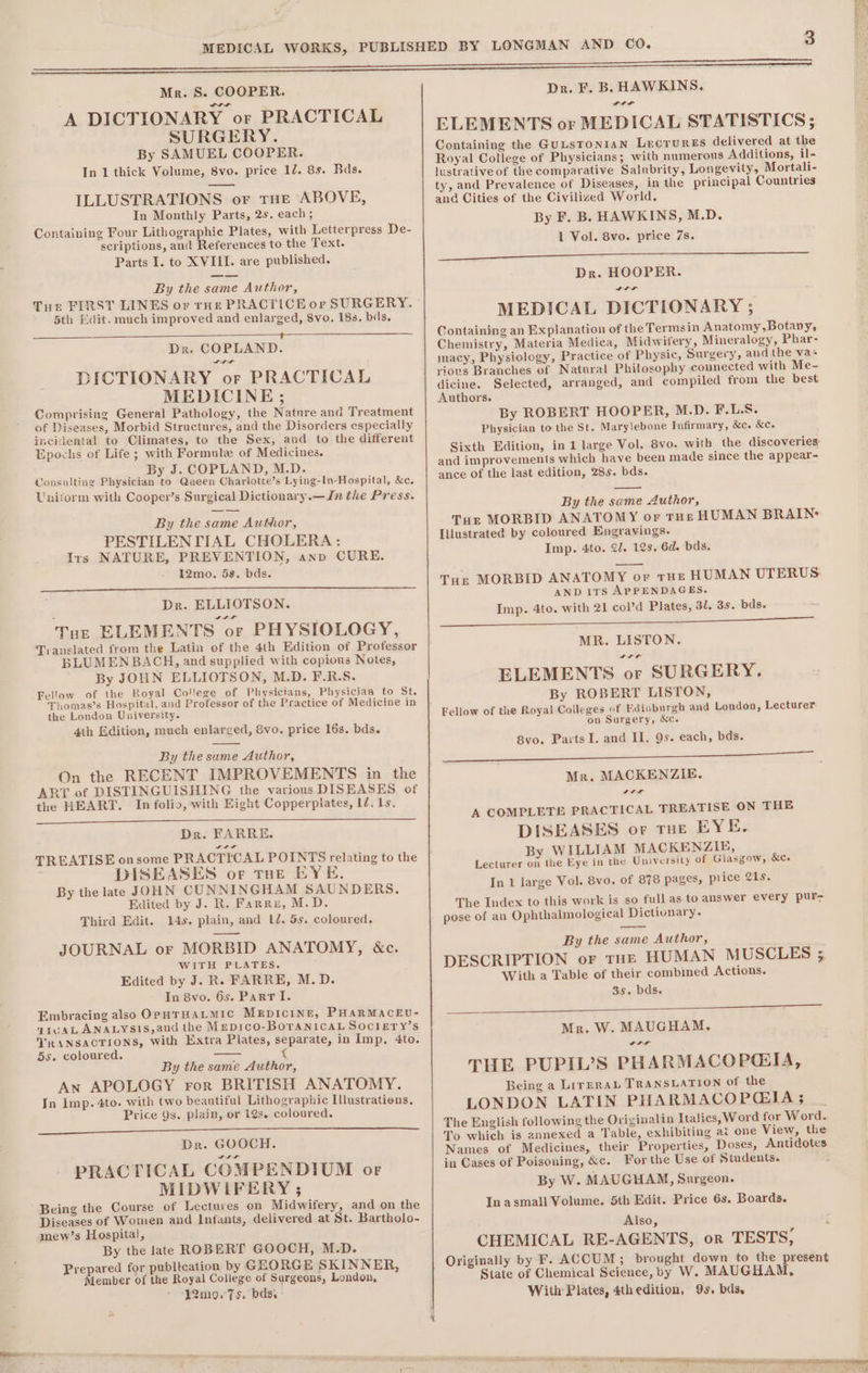 A DICTIONARY or PRACTICAL SURGERY. By SAMUEL COOPER. In 1 thick Volume, 8vo. price 12. 8s. Bds. ILLUSTRATIONS or THE ABOVE, In Monthly Parts, 2s. each ; Containing Four Lithographic Plates, with Letterpress De- scriptions, and References to the Text. Parts I. to XVIII. are published. By the same Author, Tue FIRST LINES or rHe PRACTICE or SURGERY. 5th Edit. much improved and enlarged, 8vo. 18s. bds. = Dr. COPLAND. Ir DICTIONARY or PRACTICAL MEDICINE ; Comprising General Pathology, the Nature and Treatment of Diseases, Morbid Structures, and the Disorders especially incidental to Climates, to the Sex, and to the different Epochs of Life; with Formule of Medicines. By J. COPLAND, M.D. Consulting Physician to Queen Charlotte’s Lying-In-Hospital, &amp;c. Uniform with Cooper’s Surgical Dictionary.—Jn the Press. By the aa Author, PESTILENTIAL CHOLERA: Irs NATURE, PREVENTION, anv CURE. 12mo. 5s. bds. Dr. ELLIOTSON. Tor ELEMENTS or PHYSIOLOGY, Translated from the Latin of the 4th Edition of Professor BLUMENBACH, and supplied with copious Notes, By JOHN ELLIOTSON, M.D. F.R.S. Fellow of the Royal College of Physicians, Physician to St. Thomas’s Hospital, and Professor of the Practice of Medicine in the London University. 4th Edition, much enlarged, &amp;vo. price 16s. bds. By the same Author, On the RECENT IMPROVEMENTS in the ART of DISTINGUISHING the various DISEASES of the HEART. In folio, with Eight Copperplates, IZ. 1s. Dr. FARRE. onsome PRACTICAL POINTS relating to the DISEASES or THE EYE. By the late JOHN CUNNINGHAM SAUNDERS, Edited by J. R. Farru, M.D. Third Edit. 14s. plain, and Ld. 5s. coloured. JOURNAL or MORBID ANATOMY, &amp;c. WITH PLATES. Edited by J. R. FARRE, M.D. In 8vo. 6s. Parr I. Embracing also OpHTHALMIC MEDICINE, PHARMACEU- aivALANALYs1s,and the MeDIcO-BoTANICAL SOCIETY’s VRANSACTIONS, with Extra Plates, separate, in lmp, 4to. 5s. coloured. = t By the same Author, An APOLOGY ror BRITISH ANATOMY. In imp. 4to. with two beautiful Lithographic Ilustratiens, Price Qs. plain, or 12s. coloured. ee ee as.) a a as ae Dr. GOOCH. PRACTICAL COMPENDIUM or MIDWIFERY ; Being the Course of Lectures on Midwifery, and on the Diseases of Women and Infants, delivered at St. Bartholo- mew’s Hospital, By the late ROBERT GOOCH, M.D. Prepared for publication by GEORGE SKINNER, Member of the Royal College of Surgeons, London, 12mo9.75. bdss - TREATISE a ee ee ee a. en ia. sii ne Dr. F. B. HAWKINS. LLL ELEMENTS or MEDICAL STATISTICS ; Containing the GuLsToNIAN Lecrures delivered at the Royal College of Physicians; with numerous Additions, il- lustrativeof the comparative Salnbrity, Longevity, Mortali- ty, and Prevalence of Diseases, in the principal Countries and Cities of the Civilized World. By F. B. HAWKINS, M.D. 1 Vol. 8vo. price 7s. ooo Dr. HOOPER. Sa MEDICAL DICTIONARY ; Containing an Explanation of the Termsin Anatomy,Botany, Chemistry, Materia Medica, Midwifery, Mineralogy, Phar- macy, Physiology, Practice of Physic, Surgery, and the vas riovs Branches of Natural Philosophy counected with Me~- dicine. Selected, arranged, and compiled from the best Authors. By ROBERT HOOPER, M.D. F.L.S. Physician to the St. Marylebone Infirmary, &amp;c. &amp;c. Sixth Edition, in 1 large Vol. 8vo. with the discoveries: and improvements which have been made since the appear- ance of the last edition, 285. bds. By the seme Author, Tur MORBID ANATOMY or THE HUMAN BRAIN: Lilustrated by coloured Engravings. Imp. 4to. 2. 12s. 6d. bds. Tur MORBID ANATOMY oF THE HUMAN UTERUS AND 1Ts APPENDAGES. Imp. 4to. with 21 col’d Plates, 3l. 3s. bds. MR. LISTON. ELEMENTS or SURGERY. By ROBERT LISTON, Fellow of the Royal Colleges of Edinburgh and London, Lecturer on Surgery, &amp;c. 8vo. Parts I. and II. 9s. each, bds. en SST es Mr. MACKENZIE. . A COMPLETE PRACTICAL TREATISE ON THE DISEASES or tHe EYE. By WILLIAM MACKENZIE, Lecturer on the Eye in the University of Glasgow, In 1 large Vol. 8vo. of 878 pages, price 21s. The Index to this work is so full as to answer every pur pose of an Ophthalmological Dictionary. &amp;c. By the sume Author, DESCRIPTION oF THE HUMAN MUSCLES 3; With a Table of their combined Actions. 35. bds. Mr. W. MAUGHAM. THE PUPIL’S PHARMACOPGIA, Being a LirerabL TRANSLATION of the LONDON LATIN PHARMACOPGIA 3 The English following the Originalin Italics, Word for Word. To which is annexed a Table, exhibiting ai one View, the Names of Medicines, their Properties, Doses, Antidotes in Cases of Poisoning, &amp;c. For the Use of Students. By W. MAUGHAM, Surgeon. In asmall Volume. 5th Edit. Price 6s. Boards. Also, CHEMICAL RE-AGENTS, or TESTS, Originally by F. ACCUM; brought down to the present State of Chemical Science, by W. MAUGHAM, With Plates, 4thedition, 9s. bds,