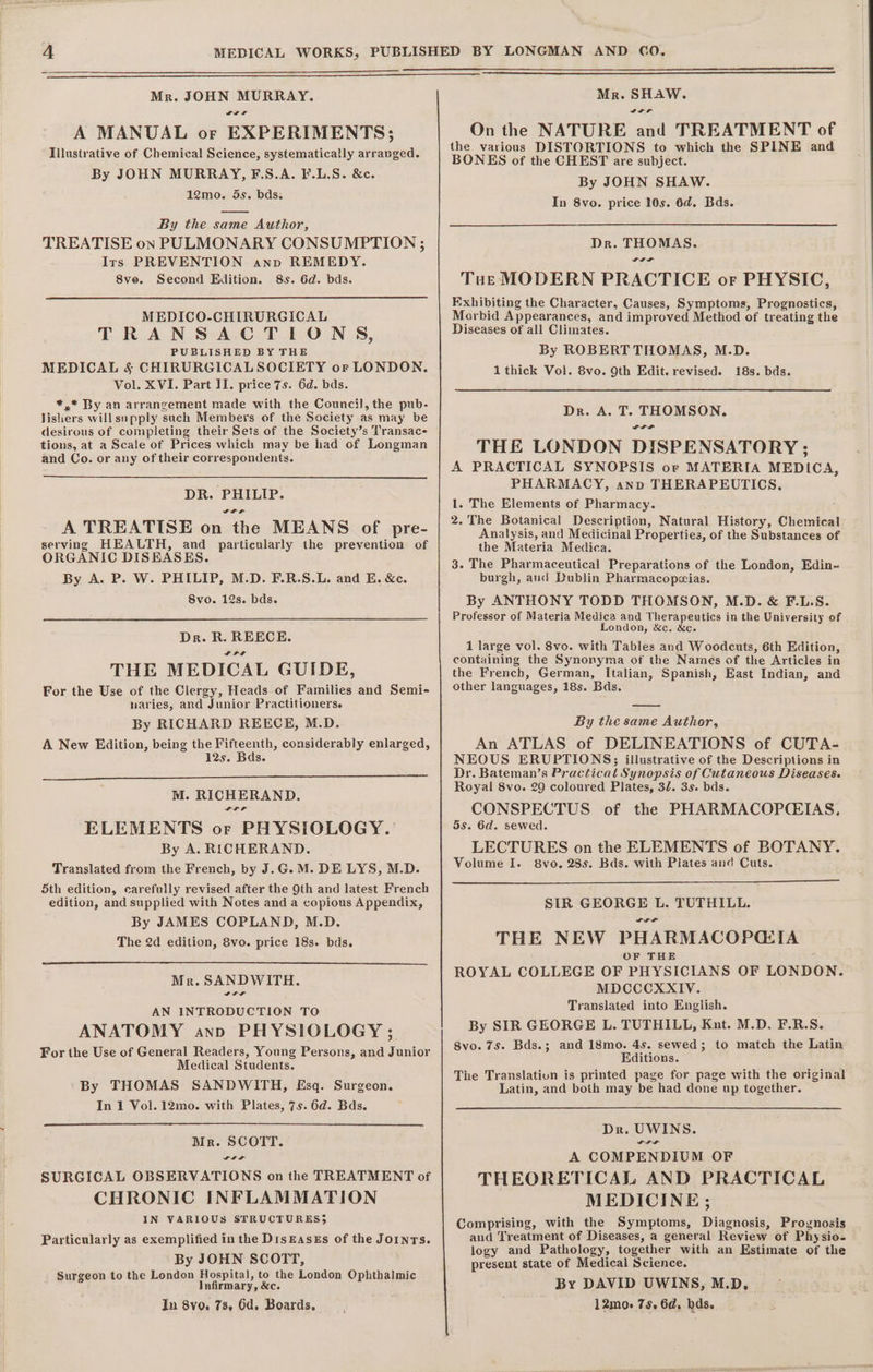 Mr. JOHN MURRAY. GIF A MANUAL or EXPERIMENTS; Illustrative of Chemical Science, systematically arranged. By JOHN MURRAY, F.S.A. F.L.S. &amp;c. 12mo. 5s. bds. By the same Author, TREATISE on PULMONARY CONSUMPTION ; Irs PREVENTION ann REMEDY. 8ve. Second Edition. 8s. 6d. bds. MEDICO-CHIRURGICAL TRANSACTIONS, PUBLISHED BY THE MEDICAL &amp; CHIRURGICALSOCIETY or LONDON. Vol. XVI. Part II. price 7s. 6d. bds. *,* By an arrangement made with the Council, the pub- lishers willsupply such Members of the Society as may be desirous of completing their Sets of the Society’s Transac- tions, at a Scale of Prices which may be had of Longman and Co. or any of their correspondents. DR. PHILIP. SILL A TREATISE on the MEANS of pre- serving HEALTH, and particularly the prevention of ORGANIC DISEASES. By A. P. W. PHILIP, M.D. F.R.S.L. and E. &amp;e. Svo. 12s. bds. Dr. R. REECE. SLT THE MEDICAL GUIDE, For the Use of the Clergy, Heads of Families and Semi- uaries, and Junior Practitioners. By RICHARD REECE, M.D. A New Edition, being the Fifteenth, considerably enlarged, 125. Bds. M. RICHERAND. ELEMENTS or PHYSIOLOGY. By A. RICHERAND. Translated from the French, by J.G.M. DE LYS, M.D. 5th edition, carefully revised after the 9th and latest French edition, and supplied with Notes and a copious Appendix, By JAMES COPLAND, M.D. The 2d edition, 8vo. price 18s. bds. Mr. SANDWITH. AN INTRODUCTION TO ANATOMY anno PHYSIOLOGY ; For the Use of General Readers, Young Persons, and Junior Medical Students. By THOMAS SANDWITH, Esq. Surgeon. In 1 Vol. 12mo. with Plates, 7s. 6d. Bds. Mr. SCOTT. LIS SURGICAL OBSERVATIONS on the TREATMENT of CHRONIC INFLAMMATION IN VARIOUS STRUCTURES 5 Particularly as exemplified in the DisEaseEs of the JOINTS. By JOHN SCOTT, Surgeon to the London Hospital, to the London Ophthalmic Infirmary, &amp;c. In 8vo. 7s, 6d. Boards, Mr. SHAW. On the NATURE and TREATMENT of the various DISTORTIONS to which the SPINE and BONES of the CHEST are subject. By JOHN SHAW. In 8vo. price 10s. 6d. Bds. Dr. THOMAS. SIL Tut MODERN PRACTICE or PHYSIC, Exhibiting the Character, Causes, Symptoms, Prognostics, Morbid Appearances, and improved Method of treating the Diseases of all Climates. By ROBERT THOMAS, M.D. 1 thick Vol. 8vo. Oth Edit. revised. 18s. bds. Dr. A. T. THOMSON. ODP THE LONDON DISPENSATORY ; A PRACTICAL SYNOPSIS or MATERIA MEDICA, PHARMACY, anno THERAPEUTICS. 1. The Elements of Pharmacy. 2. The Botanical Description, Natural History, Chemical Analysis, and Medicinal Properties, of the Substances of the Materia Medica. 3. The Pharmaceutical Preparations of the London, Edin- burgh, and Dublin Pharmacopeias. By ANTHONY TODD THOMSON, M.D. &amp; F.L.S. Professor of Materia Medica and Therapeutics in the University of London, &amp;c. &amp;c. 1 large vol. 8vo. with Tables and Woodcuts, 6th Edition, containing the Synonyma of the Names of the Articles in the French, German, Italian, Spanish, East Indian, and other languages, 18s. Bds. By the same Author, An ATLAS of DELINEATIONS of CUTA- NEOUS ERUPTIONS; illustrative of the Descriptions in Dr. Bateman’s Practical Synopsis of Cutaneous Diseases. Royal 8vo. 29 coloured Plates, 32. 3s. bds. CONSPECTUS of the PHARMACOP(CEIAS, 5s. 6d. sewed. LECTURES on the ELEMENTS of BOTANY. Volume I. 8vo. 28s. Bds. with Plates and Cuts. SIR GEORGE L. TUTHILL. THE NEW PHARMACOPCGIA OF THE : ROYAL COLLEGE OF PHYSICIANS OF LONDON. MDCCCXXIV. Translated into English. By SIR GEORGE L. TUTHILL, Knt. M.D. F.R.S. 8vo. 7s. Bds.; and 18mo. 45s. sewed; to match the Latin Editions. The Translation is printed page for page with the original Latin, and both may be had done up together. Dr. UWINS. LIS A COMPENDIUM OF THEORETICAL AND PRACTICAL MEDICINE; Comprising, with the Symptoms, Diagnosis, Prognosis and Treatment of Diseases, a general Review of Physio- logy and Pathology, together with an Estimate of the present state of Medical Science. By DAVID UWINS, M.D, 12mo. 75. 6d. bds.