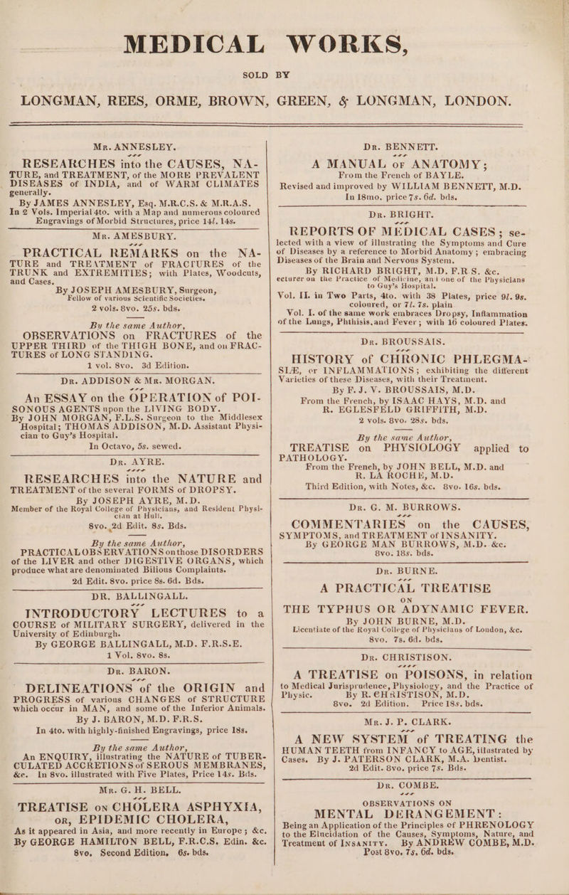 Mr. ANNESLEY. RESEARCHES into the CAUSES, NA- TURE, and TREATMENT, of the MORE PREVALENT _ DISEASES of INDIA, and of WARM CLIMATES generally. By JAMES ANNESLEY, Esq. M.R.C.S. &amp; M.R.A.S. In 2 Vols. Imperial 4to. with a Map and numerous coloured Engravings of Morbid Structures, price 14/. 14s. Mr. AMESBURY. PRACTICAL REMARKS on the NA- TURE and TREATMENT of FRACIURES of the TRUNK and EXTREMITIES; with Plates, Woodcuts, and Cases. By JOSEPH AMESBURY, Surgeon, Fellow of various Scientific Societies. 2 vols. 8vo. 25s. bds. By the same Author, OBSERVATIONS on FRACTURES of the UPPER THIRD of the THIGH BONE, and on FRAC- TURES of LONG STANDING. 1 vol. 8vo. 3d Edition. Dr. ADDISON &amp; Mr. MORGAN. An ESSAY on the OPERATION of POT- SONOUS AGENTS upon the LIVING BODY. By JOHN MORGAN, F.L.S. Surgeon to the Middlesex Hospital; THOMAS ADDISON, M.D. Assistant Physi- cian to Guy’s Hospital. In Octavo, 5s. sewed. Dr: AYRE. RESEARCHES into the NATURE and TREATMENT of the several FORMS of DROPSY. By JOSEPH AYRE, M.D. Member of the Royal College of Physicians, and Resident Physi- cian at Hull. 8vo. 2d Edit. 8s. Bds. By the same Author, PRACTICALOBSERVATIONS onthose DISORDERS of the LIVER and other DIGESTIVE ORGANS, which produce what are denominated Bilious Complaints. 2d Edit. 8vo. price 8s. 6d. Bds. DR. BALLINGALL. INTRODUCTORY LECTURES to a COURSE of MILITARY SURGERY, delivered in the University of Edinburgh. By GEORGE BALLINGALL, M.D. F.R.S.E. 1 Vol. 8vo. 8s. Dr. BARON. DELINEATIONS of the ORIGIN and PROGRESS of various CHANGES of STRUCTURE which occur in MAN, and some of the Inferior Animals. By J. BARON, M.D. F.R.S. In 4to. with highly-finished Engravings, price 18s. By the same Author, An ENQUIRY, illustrating the NATURE of TUBER- CULATED ACCRETIONS of SEROUS MEMBRANES, &amp;e. In 8vo. illustrated with Five Plates, Price 14s. Bas. Mr. G. H. BELL. TREATISE on CHOLERA ASPHYXIA, or, EPIDEMIC CHOLERA, As it appeared in Asia, and more recently in Europe; &amp;c. By GEORGE HAMILTON BELL, F.R.C.S, Edin. &amp;c. 8ve. Second Edition. 6s. bds. Dr. BENNETT. A MANUAL or ANATOMY; From the French of BAYLE. Revised and improved by WILLIAM BENNETT, M.D. In 18mo. price 7s. 6d. bds. Dr. BRIGHT. REPORTS OF MEDICAL CASES; se- lected with a view of illustrating the Symptoms and Cure of Diseases by a reference to Morbid Anatomy ; embracing Diseases of the Brain and Nervous System. By RICHARD BRIGHT, M.D. F.R-S. &amp;c. ecturer on the Practice of Medicine, ani one of the Physicians to Guy’s Hospital. Vol. II. in Two Parts, 4to. with 38 Plates, price 9. 9s. coloured, or 7/. 7s. plain Vol. I. of the same work embraces Dropsy, Inflammation of the Lungs, Phthisis,and Fever; with 16 coloured Plates. Dr. BROUSSAIS. ILt HISTORY of CHRONIC PHLEGMA- SLH, er INFLAMMATIONS; exhibiting the different Varieties of these Diseases, with their Treatment. By F. J. V-. BROUSSAIS, M.D. From the French, by ISAAC HAYS, M.D. and R. EGLESFELD GRIFFITH, M.D. 2 vols. 8vo. 28s. bds. By the same Author, TREATISE on PHYSIOLOGY PATHOLOGY. From the French, by JOHN BELL, M.D. and R. LA ROCHE, M.D. Third Edition, with Notes, &amp;c. 8vo. 16s. bds. applied to Dr. G. M. BURROWS. COMMENTARIES on the CAUSES, SYMPTOMS, and TREATMENT of INSANITY. By GEORGE MAN BURROWS, M.D. &amp;c. 8vo. 18s. bds. Dr. BURNE. A PRACTICAL TREATISE ON THE TYPHUS OR ADYNAMIC FEVER. By JOHN BURNE, M.D. Licentiate of the Royal College of Physicians of London, &amp;c. 8vo. 7s. 6d. bds. Dr. CHRISTISON. A TREATISE on POISONS, in relation to Medical Jurisprudence, Physiology, and the Practice of Physic. By R. CHRISTISON, M.D. 8vo. 2d Edition. Price 18s. bds. Mr. J. P. CLARK. A NEW SYSTEM of TREATING the HUMAN TEETH from INFANCY to AGE, illustrated by Cases. By J. PATERSON CLARK, M.A. Dentist. 2d Edit. 8vo. price 7s. Bds. Dr. COMBE. OBSERVATIONS ON MENTAL DERANGEMENT: Being an Application of the Principles of PHRENOLOGY to the Elucidation of the Causes, Symptoms, Nature, and Treatment of InsAantry. By ANDREW COMBE, M.D. Post 8vo. 75, 6d. bds.