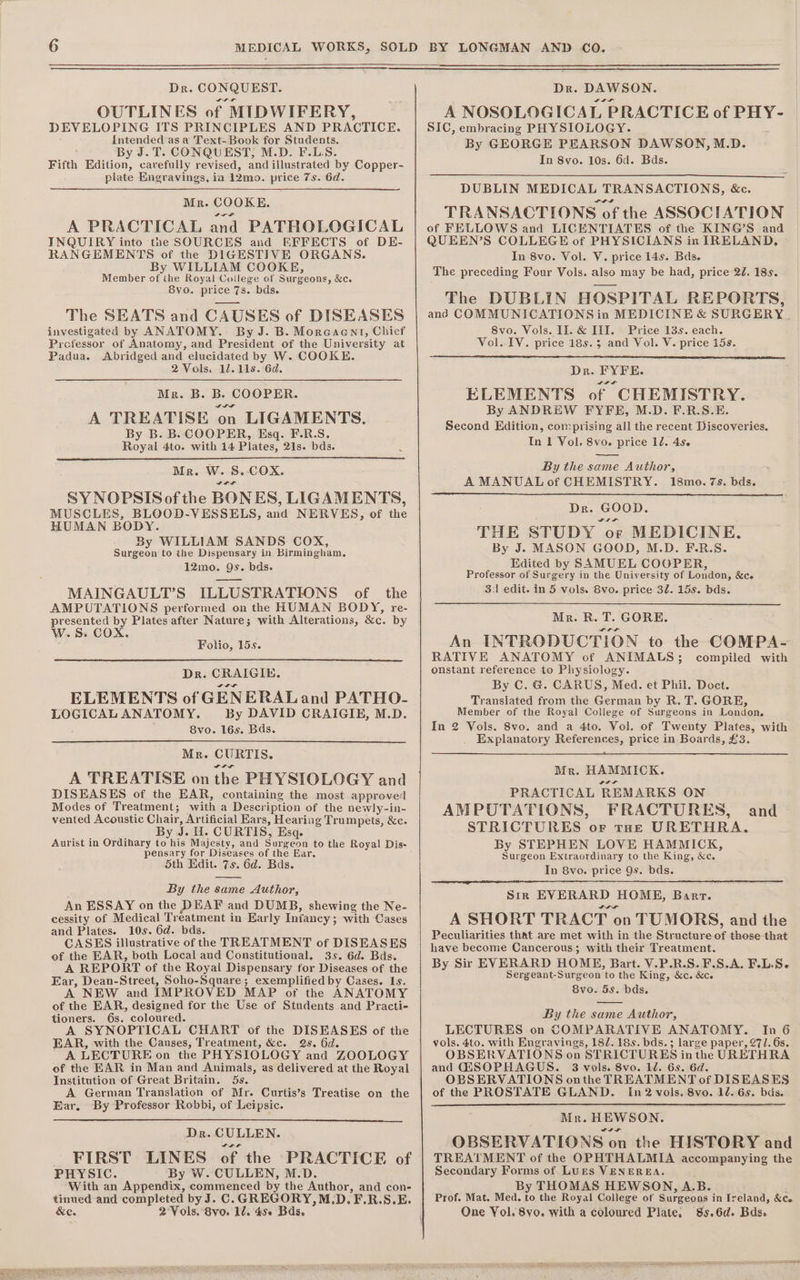 Dr. CONQUEST. OUTLINES of MIDWIFERY, DEVELOPING ITS PRINCIPLES AND PRACTICE. Intended as a Text-Book for Students. By J.T. CONQUEST, M.D. F.LS. Fifth Edition, carefully revised, and illustrated by Copper- plate Engravings, ia 12mo. price 7s. 6d. Mr. COOKE. A PRACTICAL and PATHOLOGICAL INQUIRY into the SOURCES and EFFECTS of DE- RANGEMENTS of the DIGESTIVE ORGANS. By WILLIAM COOKE, Member of ihe Royal College of Surgeons, &amp;c. 8vo. price 7s. bds. The SEATS and CAUSES of DISEASES investigated by ANATOMY. By J. B. Morcaent, Chief Prefessor of Anatomy, and President of the University at Padua. Abridged and elucidated by W. COOKE. 2Vols. 1.118. 6d. Mr. B. B. COOPER. A TREATISE on LIGAMENTS. By B. B. COOPER, Esq. F.R.S. Royal 4to. with 14 Plates, 21s. bds. Mr. W. S.. COX. SYNOPSIS ofthe BONES, LIGAMENTS, MUSCLES, BLOOD-VESSELS, and NERVES, of the HUMAN BODY. By WILLIAM SANDS COX, Surgeon to the Dispensary in Birmingham. 12mo. 9s. bds. MAINGAULT’S ILLUSTRATIONS of the AMPUTATIONS performed on the HUMAN BODY, re- presented by Plates after Nature; with Alterations, &amp;c. by W. S. COX. Folio, 15s. Dr. CRAIGIE. ELEMENTS of GENERALand PATHO- LOGICAL ANATOMY. By DAVID CRAIGIE, M.D. 8vo. 16s. Bds. Mr. CURTIS. A TREATISE on the PHYSIOLOGY and DISEASES of the EAR, containing the most approved Modes of Treatment; with a Description of the newly-in- vented Acoustic Chair, Artificial Ears, Hearing Trumpets, &amp;c. By J. WH. CURTIS, Esq. Aurist in Ordihary to his Majesty, and Surgeon to the Royal Dis- pensary for Diseases of the Ear. Sth Edit. 7s, 6d. Bds. By the same Author, An ESSAY on the DEAF and DUMB, shewing the Ne- cessity of Medical Treatment in Early Infancy; with Cases and Plates. 10s. 6d. bds. CASES illustrative of the TREATMENT of DISEASES of the EAR, both Local and Constitutional. 35. 6d. Bds. A REPORT of the Royal Dispensary for Diseases of the Ear, Dean-Street, Soho-Square; exemplified by Cases. Is. A NEW and IMPROVED MAP of the ANATOMY of the EAR, designed for the Use of Students and Practi- tioners. 6s. coloured. A SYNOPTICAL CHART of the DISEASES of the EAR, with the Causes, Treatment, &amp;c. 2s. 6d. A LECTURE on the PHYSIOLOGY and ZOOLOGY of the EAR in Man and Animals, as delivered at the Royal Institution of Great Britain. 5s. A German Translation of Mr. Curtis’s Treatise on the Ear. By Professor Robbi, of Leipsic. Dr. CULLEN. FIRST LINES of the PRACTICE of PHYSIC. By W. CULLEN, M.D. With an Appendix, commenced by the Author, and con- tinued and completed by J. C. GREGORY,M.D. F.R.S.E. &amp;e. 2 Vols. 8vo. 10. 450 Bds, Dr. DAWSON. A NOSOLOGICAL PRACTICE of PHY- SIC, embracing PHYSIOLOGY. By GEORGE PEARSON DAWSON, M.D. In 8vo. 10s. 6d. Bds. DUBLIN MEDICAL TRANSACTIONS, &amp;c. TRANSACTIONS of the ASSOCIATION of FELLOWS and LICENTIATES of the KING’S and QUEEN’S COLLEGE of PHYSICIANS in IRELAND, In 8vo. Vol. V. price 14s. Bds. The preceding Four Vols. also may be had, price 22. 18s. The DUBLIN HOSPITAL REPORTS, and COMMUNICATIONS in MEDICINE &amp; SURGERY. 8vo. Vols. II. &amp; III. Price 13s. each. Vol. IV. price 185.5 and Vol. V. price 15s. Dr. FYFE. ELEMENTS of CHEMISTRY. By ANDREW FYFE, M.D. F.R.S.E. Second Edition, comprising all the recent Discoveries. In 1 Vol. 8vo. price 12. 4s. By the same Author, A MANUAL of CHEMISTRY. 18mo. 7s. bds. Dr. GOOD. THE STUDY or MEDICINE. By J. MASON GOOD, M.D. F.R.S. Edited by SAMUEL COOPER, Professor of Surgery in the University of London, &amp;ce 311 edit. in 5 vols. 8vo. price 3. 15s. bds. Mr. R. T. GORE. An INTRODUCTION to the COMPA- RATIVE ANATOMY of ANIMALS; compiled with onstant reference to Physiology. By C. G. CARUS, Med. et Phil. Doct. Translated from the German by R. T. GORE, Member of the Royal College of Surgeons in London. In 2 Vols. 8vo. and a 4to. Vol. of Twenty Plates, with _ Explanatory References, price in Boards, £3. Mr. HAMMICK. PRACTICAL REMARKS ON AMPUTATIONS, FRACTURES, STRICTURES or tue URETHRA. By STEPHEN LOVE HAMMICK, Surgeon Extraordinary to the King, &amp;c. In 8vo. price 9s. bds. SIR EVERARD HOME, Bart. A SHORT TRACT on TUMORS, and the Peculiarities that are met with in the Structure of those that have become Cancerous; with their Treatment. By Sir EVERARD HOME, Bart. V.P.R.S.F.S.A. F.L.S- Sergeant-Surgeon to the King, &amp;c. &amp;c. By the same Author, LECTURES on COMPARATIVE ANATOMY. In 6 vols. 4to. with Engravings, 182. 18s. bds.; large paper, 27/. 6s. OBSERVATIONS on STRICTURES in the URETHRA and G2SOPHAGUS. 3 vols. 8vo. 1d. 6s. 6d. OBSERVATIONS onthe TREATMENT of DISEASES of the PROSTATE GLAND. In 2 vols. 8vo. 12. 6s. bds. Mr. HEWSON. eit OBSERVATIONS on the HISTORY and TREATMENT of the OPHTHALMIA accompanying the Secondary Forms of Lurs VENEREA. By THOMAS HEWSON, A.B. Prof. Mat. Med. to the Royal College of Surgeons in Ireland, &amp;c. One Yol. 8yo. with a coloured Plate. 8s.6d. Bds. and