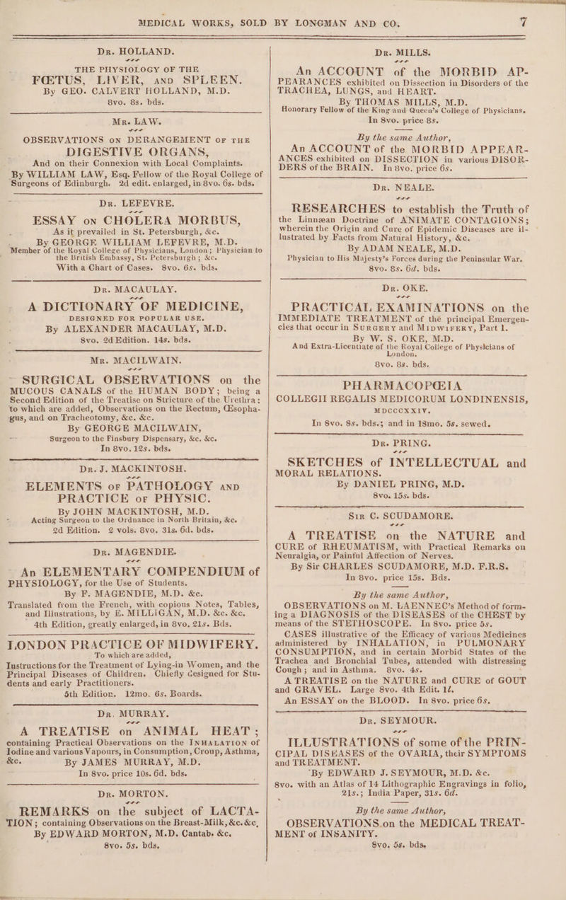 THE PHYSIOLOGY OF THE FQ:TUS, LIVER, ano SPLEEN. By GEO. CALVERT HOLLAND, M.D. 8vo. 8s. bds. Mr. LAW. Lit OBSERVATIONS on DERANGEMENT or rue DIGESTIVE ORGANS, And on their Connexion with Local Complaints. By WILLIAM LAW, Esq. Fellow of the Royal College of ‘Surgeons of Edinburgh. 2d edit. enlarged, in 8vo. 6s. bds. Dr. LEFEVRE. ESSAY on CHOLERA MORBUS, ’ As it prevailed in St. Petersburgh, &amp;c. By GEORGE WILLIAM LEFEVRE, M.D. ‘Member of the Royal College of Physicians, London; Physician to the British Embassy, St. Petersburgh ; &amp;c With a Chart of Cases. 8vo. 6s. bds. Dr. MACAULAY. A DICTIONARY OF MEDICINE, DESIGNED FOR POPULAR USE. By ALEXANDER MACAULAY, M.D. 8vo. 2d Edition. 14s. bds. Mr. MACILWAIN. ~ SURGICAL OBSERVATIONS on the MUCOUS CANALS of the HUMAN BODY; being a Second Edition of the Treatise on Stricture of the Urethra; to which are added, Observations on the Rectum, Gisopha- gus, and on Tracheotomy, &amp;c. &amp;c By GEORGE MACILWAIN, a Surgeon to the Finsbury Dispensary, &amp;c. &amp;c. In 8vo. 12s. bds. Dr. J. MACKINTOSH. ELEMENTS or PATHOLOGY anv PRACTICE or PHYSIC. By JOHN MACKINTOSH, M.D. Acting aoe to the Ordnance in North Britain, &amp;e. 2d Edition. 2 vols. 8vo. 31s. 6d. bds. Dr. MAGENDIE. An ELEMENTARY COMPENDIUM of PHYSIOLOGY, for the Use of Students. By F. MAGENDIE, M.D. &amp;c. Translated from the French, with copious Notes, Tables, and Iliustrations, by &amp;. MILLIGAN, M.D. &amp;c. &amp;c, Ath Edition, greatly enlarged, in 8vo. 21s. Bds. TONDON PRACTICE OF MIDWIFERY. To which are added, Iustructions for the Treatment of Lying-in Women, and the Principal Diseases of Children. Chiefly cesigned for Stu- dents and early Practitioners. 5th Edition. 12mo. 6s. Boards. Dr. MURRAY. A TREATISE on ANIMAL HEAT; containing Practical Observations on the INHALATION of Iodine and various Vapours, in Consumption, Croup, Asthma, &amp;e. By JAMES MURRAY, M.D. * In 8vo. price 10s. 6d. bds. Dr. MORTON. De a a REMARKS on the subject of LACTA- TION; containing Observations on the Breast-Milk, &amp;c. &amp;c, By EDWARD MORTON, M.D. Cantab. &amp;c. wrt An ACCOUNT of the MORBID AP- PEARANCES exhibited on Dissection in Disorders of the TRACHEA, LUNGS, and HEART. By THOMAS MILLS, M.D. Honorary Fellow ve the King and Queen's College of Physicians. In 8vo. price 8s. By the same Author, An ACCOUNT of the MORBID APPEAR- ANCES exhibited on DISSECTION in various DISOR- DERS ofthe BRAIN. In 8vo. price 6s. Dr. NEALE. RESEARCHES to establish the Truth of the Linngean Doctrine of ANIMATE CONTAGIONS; wherein the Origin and Cure of Epidemic Diseases are il- lustrated by Facts from Natural History, &amp;c. By ADAM NEALE, M.D. Physician to His Majesty’s Forces during the Peninsular War. 8vo. 8s. 6d. bds. Dr. OKE. ttt PRACTICAL EXAMINATIONS on the IMMEDIATE TREATMENT of thé principal Emergen- cies that occur in Surgery and MipwireEry, Part 1. By W. S. OKE, M.D. And Extra- Bicones of the Royal College of Physicians of London. 8vo. 8s. bds. PHARMACOPCETA COLLEGII REGALIS MEDICORUM LONDINENSIS, MDCCCXXIV. In 8vo. 8s. bds.3 and in 18mo. 5s. sewed. Dr. PRING. SKETCHES of INTELLECTUAL and MORAL RELATIONS. By DANIEL PRING, M.D. 8vo. 15s. bds. Sir C. SCUDAMORE. A TREATISE on the NATURE and CURE of RHEUMATISM, with Practical Remarks on Neuralgia, or Painful Affection of Nerves. By Sir CHARLES SCUDAMORH, M.D. F.R.S. In 8vo. price 15s. Bds. By the same Author, OBSERVATIONS on M. LAENNEC’s Method of form- ing a DIAGNOSIS of the DISEASES of the CHEST by means of the STETHOSCOPE. In 8yo. price 5s. CASES illustrative of the Efficacy of various Medicines administered by INHALATION, in PULMONARY CONSUMPTION, and in certain Morbid States of the Trachea and Bronchial Tubes, attended with distressing Cough; and in Asthma. 8vo. 4s. A TREATISE on the NATURE and CURE of GOUT and GRAVEL. Large 8vo. 4th Edit. 12, An ESSAY on the BLOOD. In 8vo. price 6s, Dr. SEYMOUR. ILLUSTRATIONS of some of the PRIN- CIPAL DISEASES of the OVARIA, their SYMPTOMS and TREATMENT. ‘By EDWARD J. SEYMOUR, M.D. &amp;c. 8vo. with an Atlas of 14 Lithographic Engravings in folio, 21s.; India Bas oe 31s. 6d. By the same Author, OBSERVATIONS.on the MEDICAL TREAT- MENT of INSANITY.