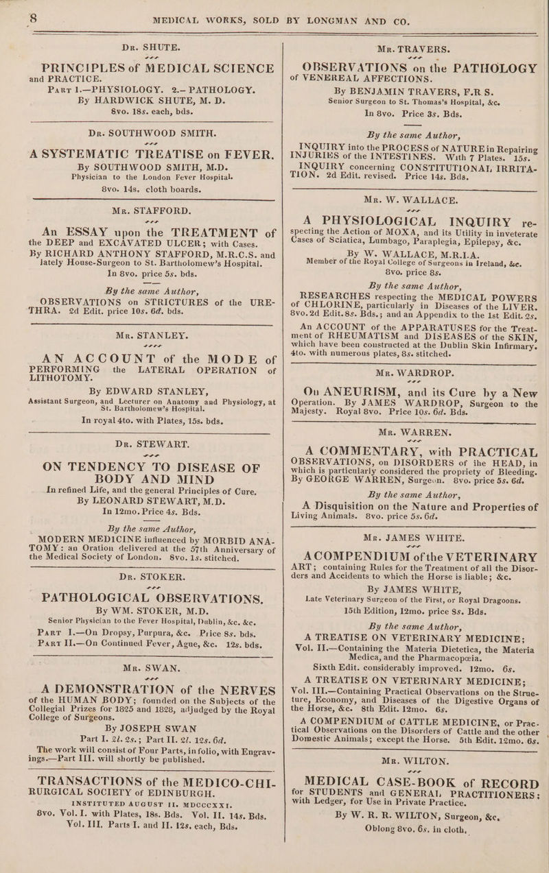 Dr. SHUTE. PRINCIPLES of MEDICAL SCIENCE and PRACTICE. Parr 1.—PHYSIOLOGY. 2.— PATHOLOGY. By HARDWICK SHUTE, M. D. Svo. 18s. each, bds. Dr. SOUTHWOOD SMITH. a A SYSTEMATIC TREATISE on FEVER. By SOUTHWOOD SMITH, M.D. Physician to the London Fever Hospital. 8vo. 14s. cloth boards. Mr. STAFFORD. An ESSAY upon the TREATMENT of the DEEP and EXCAVATED ULCER; with Cases. By RICHARD ANTHONY STAFFORD, M.R.C.S. and lately House-Surgeon to St. Bartholomew’s Hospital. In 8vo. price 5s. bds. By the same Author, OBSERVATIONS on STRICTURES of the URE- THRA. 2d Edit. price 10s. 6d. bds. Mr. STANLEY. AN ACCOUNT of the MODE of PERFORMING the LATERAL OPERATION of LITHOTOMY. By EDWARD STANLEY, Assistant Surgeon, and Lecturer on Anatomy and Physiology, at St. Bartholomew’s Hospital. In reyal 4to. with Plates, 15s. bds. Dr. STEWART. FPF ON TENDENCY TO DISEASE OF BODY AND MIND In refined Life, and the general Principles of Cure, By LEONARD STEWART, M.D. In 12mo. Price 4s. Bds. By the same Author, MODERN MEDICINE influenced by MORBID ANA- TOMY: an Oration delivered at the 57th Anniversary of the Medical Society of London. 8vo. 1s. stitched. Dr. STOKER. PATHOLOGICAL OBSERVATIONS, By WM. STOKER, M.D. Senior Physician to the Fever Hospital, Dublin, &amp;c. &amp;c. Part JI.—On Dropsy, Purpura, &amp;c. Price 8s. bds. Part IJ.—On Continued Fever, Ague, &amp;c. 12s. bds. Mr. SWAN. a A DEMONSTRATION of the NERVES of the HUMAN BODY; founded on the Subjects of the Collegial Prizes for 1825 and 1828, adjudged by the Royal College of Surgeons. By JOSEPH SWAN Part I. 2.25.3; Part II. 27. 12s. 6d. The work will consist of Four Parts, in folio, with Engray- ings.—Part III. will shortly be published. TRANSACTIONS of the MEDICO-CHI- RURGICAL SOCIETY of EDINBURGH. INSTITUTED AUGUST II. MDCCCXXI. 8vo. Vol. I. with Plates, 18s. Bds. Vol. Il. 14s. Bds. Vol. III, Parts I. and II. 12s, each, Bds. Mr. TRAVERS. IDL OBSERVATIONS on the PATHOLOGY of VENEREAL AFFECTIONS. By BENJAMIN TRAVERS, F.RS. Senior Surgeon to St. Thomas’s Hospital, &amp;ce In 8vo. Price 3s. Bds. By the same Author, INQUIRY into the PROCESS of NATUREin Repairing INJURIES of the INTESTINES. With 7 Plates. 15s. INQUIRY concerning CONSTITUTIONAT, IRRITA- | TION. 2d Edit. revised. Price 14s. Bas. Mr. W. WALLACE. PLL A PHYSIOLOGICAL INQUIRY re- specting the Action of MOXA, and its Utility in inveterate Cases of Sciatica, Lumbago, Paraplegia, Epilepsy, &amp;c. By W. WALLACE, M.R.I1.A. Member of the Royal College of Surgeons in Ireland, &amp;e. 8vo. price 8s. By the same Author, RESEARCHES respecting the MEDICAL POWERS of CHLORINE, particularly in Diseases of the LIVER. 8vo.2d Edit.8s. Bds.; and an Appendix to the Ist Edit. 2s, An ACCOUNT of the APPARATUSES for the Treat- ment of RHEUMATISM and DISEASES of the SKIN, which have been constructed at the Dublin Skin Infirmary. 4to. with numerous plates, 85. stitched. Mr. WARDROP. SIF Ou ANEURISM, and its Cure by a New Operation. By JAMES WARDROP, Surgeon to the Majesty. Royal 8vo. Price 10s. 6d. Bds. Mr. WARREN. A COMMENTARY, with PRACTICAL OBSERVATIONS, on DISORDERS of ihe HEAD, in Which is particularly considered the propriety of Bleeding. By GEORGE WARREN, Surgeon. 8vo. price 55. 6d By the same Author, A Disquisition on the Nature and Properties of Living Animals. 8vo. price 5s. 6d. Mr. JAMES WHITE. LIL ACOMPENDIUM ofthe VETERINARY ART; containing Rules for the Treatment of all the Disor- ders and Accidents to which the Horse is liable; &amp;c. By JAMES WHITE, Late Veterinary Surgeon of the First, or Royal Dragoons. 15th Edition, 12mo. price 8s. Bds. By the same Author, A TREATISE ON VETERINARY MEDICINE; Vol. II.—Containing the Materia Dietetica, the Materia Medica, and the Pharmacopeia. Sixth Edit. considerably improved. 12mo. 6s. A TREATISE ON VETERINARY MEDICINE; Vol. III.—Containing Practical Observations on the Strue- ture, Economy, and Diseases of the Digestive Organs of the Horse, &amp;c. 8th Edit. 12mo. 6s. A COMPENDIUM of CATTLE MEDICINE, or Prac- tical Observations on the Disorders of Cattle and the other Domestic Animals; except the Horse. 5th Edit. 12mo. 6s. eS Mr. WILTON. MEDICAL CASE-BOOK of RECORD for STUDENTS and GENERAI, PRACTITIONERS; with Ledger, for Use in Private Practice. By W. R. R. WILTON, Surgeon, &amp;c. Oblong 8yo. 6s, in cloth,