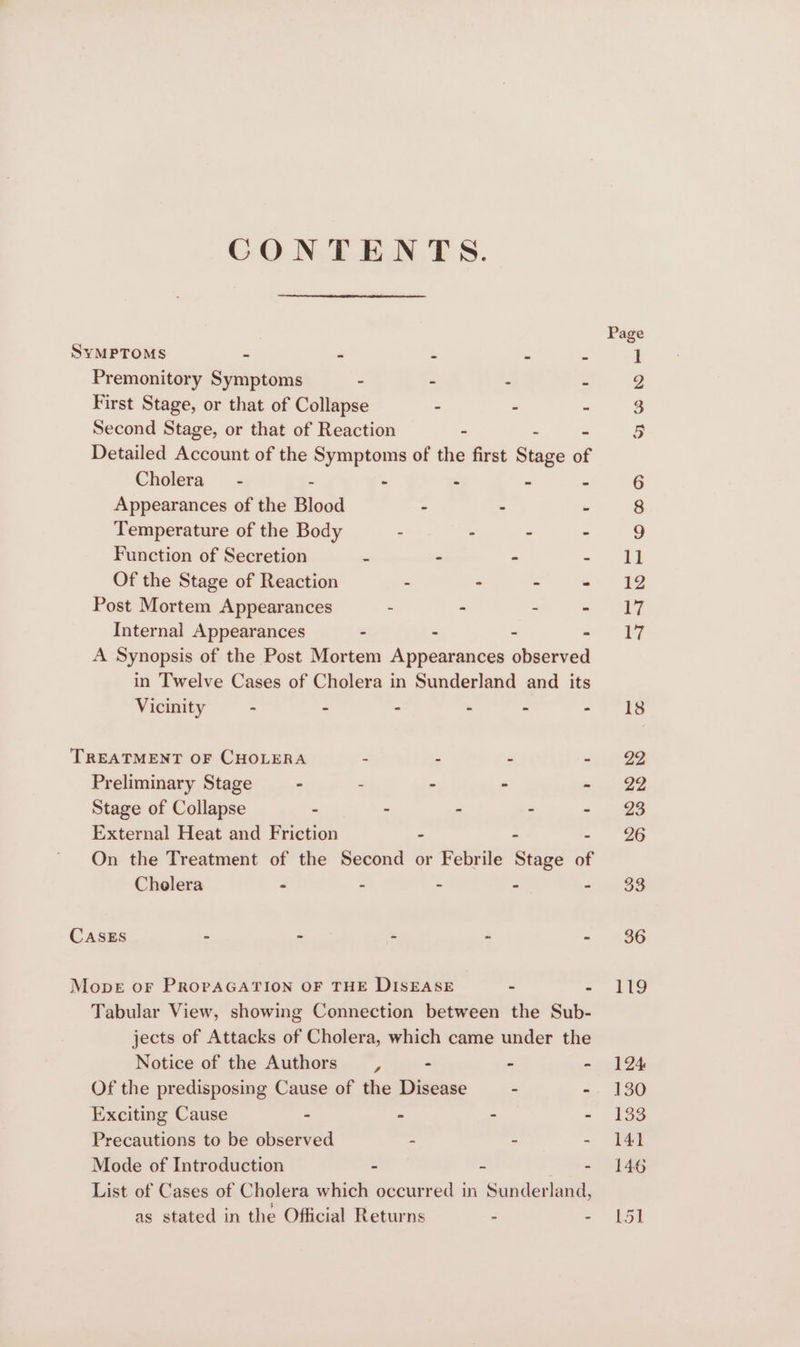 CONTENTS. SYMPTOMS - - : Premonitory Symptoms - - - . First Stage, or that of Collapse - - - Second Stage, or that of Reaction - - Detailed Account of the Symptoms of the first Stage of Cholera” - - - - - Appearances of the Blood - - - Temperature of the Body - : ° - Function of Secretion - - - = Of the Stage of Reaction - - - « Post Mortem Appearances - - - - Internal Appearances - - - : A Synopsis of the Post Mortem Appearances observed in Twelve Cases of Cholera in Sunderland and its Vicinity - - - - - - TREATMENT OF CHOLERA 2 P Z e Preliminary Stage - 2 . . Stage of Collapse - - - s ‘ External Heat and Friction 2 : : On the Treatment of the Second or Febrile Stage of Cholera - Z : : : CASES = « “ Py * Mone oF PROPAGATION OF THE DISEASE - : Tabular View, showing Connection between the Sub- jects of Attacks of Cholera, which came under the Notice of the Authors , - - = Of the predisposing Cause of the Disease - - Exciting Cause - - . - Precautions to be observed - ~ - Mode of Introduction - = - List of Cases of Cholera which occurred in Sunderland, as stated in the Official Returns - . 22
