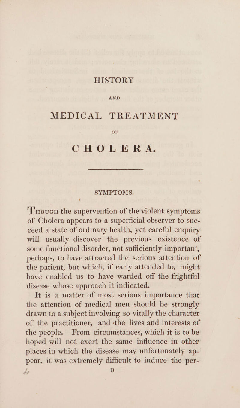 HISTORY AND MEDICAL TREATMENT OF CHOLERA. SYMPTOMS. ‘T'uoucn the supervention of the violent symptoms of Cholera appears to a superficial observer to suc- ceed a state of ordinary health, yet careful enquiry will usually discover the previous existence of some functional disorder, not sufficiently important, perhaps, to have attracted the serious attention of the patient, but which, if early attended to, might have enabled us to have warded off the frightful disease whose approach it indicated. It is a matter of most serious importance that the attention of medical men should be strongly drawn to a subject involving so vitally the character of the practitioner, andthe lives and interests of the people. From circumstances, which it is to be hoped will not exert the same influence in other places in which the disease may unfortunately ap- pear, it was extremely difficult to induce the per- | B de es