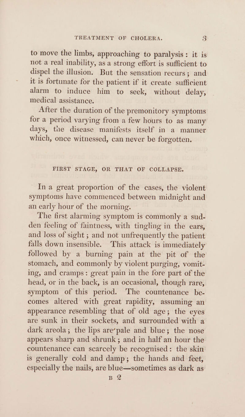 to move the limbs, approaching to paralysis : it is not a real inability, as a strong effort is sufficient to dispel the illusion. But the sensation recurs; and it is fortunate for the patient if it create sufficient alarm to induce him to seek, without delay, medical assistance. After the duration of the premonitory symptoms for a period varying from a few hours to as many days, the disease manifests itself in a manner which, once witnessed, can never be forgotten. FIRST STAGE, OR THAT OF COLLAPSE. In a great proportion of the cases, the violent symptoms have commenced between midnight and an early hour of the morning. The first alarming symptom is commonly a sud- den feeling of faintness, with tingling in the ears, and loss of sight ; and not unfrequently the patient falls down insensible. This attack is immediately followed by a burning pain at the pit of the stomach, and commonly by violent purging, vomit- ing, and cramps: great pain in the fore part of the head, or in the back, is an occasional, though rare, symptom of this period. ‘The countenance be- comes altered with great rapidity, assuming an appearance resembling that of old age; the eyes are sunk in their sockets, and surrounded with a dark areola; the lips are’pale and blue; the nose appears sharp and shrunk; and in half an hour the countenance can scarcely be recognised: the skin is generally cold and damp; the hands and feet, especially the nails, are blue—sometimes as dark as. pe