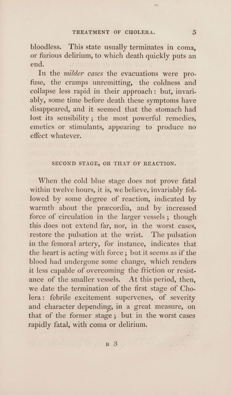 bloodless. ‘This state usually terminates in coma, or furious delirium, to which death quickly puts an end. In the melder cases the evacuations were pro- fuse, the cramps unremitting, the coldness and collapse less rapid in their approach: but, invari- ably, some time before death these symptoms have disappeared, and it seemed that the stomach had lost its sensibility ; the most powerful remedies, emetics or stimulants, appearing to produce no effect whatever. SECOND STAGE, OR THAT OF REACTION. When the cold blue stage does not prove fatal within twelve hours, it is, we believe, invariably fol- lowed by some degree of reaction, indicated by warmth about the przecordia, and by increased force of circulation in the larger vessels ; though this does not extend far, nor, in the worst cases, restore the pulsation at the wrist. The pulsation in the femoral artery, for instance, indicates that the heart is acting with force ; but it seems as if the blood had undergone some change, which renders it less capable of overcoming the friction or resist- ance of the smaller vessels. At this period, then, we date the termination of the first stage of Cho- lera: febrile excitement supervenes, of severity and character depending, in a great measure, on that of the former stage; but in the worst cases rapidly fatal, with coma or delirium. pS