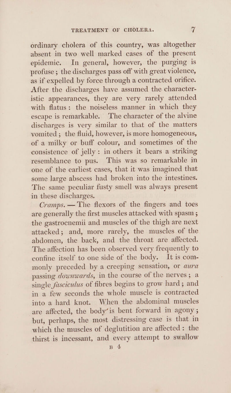 ordinary cholera of this country, was altogether absent in two well marked cases of the present epidemic. In general, however, the purging 1s profuse ; the discharges pass off with great violence, as if expelled by force through a contracted orifice. After the discharges have assumed the character- istic appearances, they are very rarely attended with flatus: the noiseless manner in which they escape is remarkable. The character of the alvine discharges is very similar to that of the matters vomited ; the fluid, however, is more homogeneous, of a milky or buff colour, and sometimes of the consistence of jelly: in others it bears a striking resemblance to pus. ‘This was so remarkable in one of the earliest cases, that it was imagined that some large abscess had broken into the intestines. The same peculiar fusty smell was always present in these discharges. Cramps. — The flexors of the fingers and toes are generally the first muscles attacked with spasm ; the gastrocnemii and muscles of the thigh are next attacked; and, more rarely, the muscles of the abdomen, the back, and the throat are affected. The affection has been observed very frequently to confine itself to one side of the body. It is com- monly preceded by a creeping sensation, or aura passing downwards, in the course of the nerves; a single fasciculus of fibres begins to grow hard; and in a few seconds the whole muscle is contracted into a hard knot. When the abdominal muscles are affected, the body’is bent forward in agony ; but, perhaps, the most distressing case is that in which the muscles of deglutition are affected: the thirst is incessant, and every attempt to swallow B 4