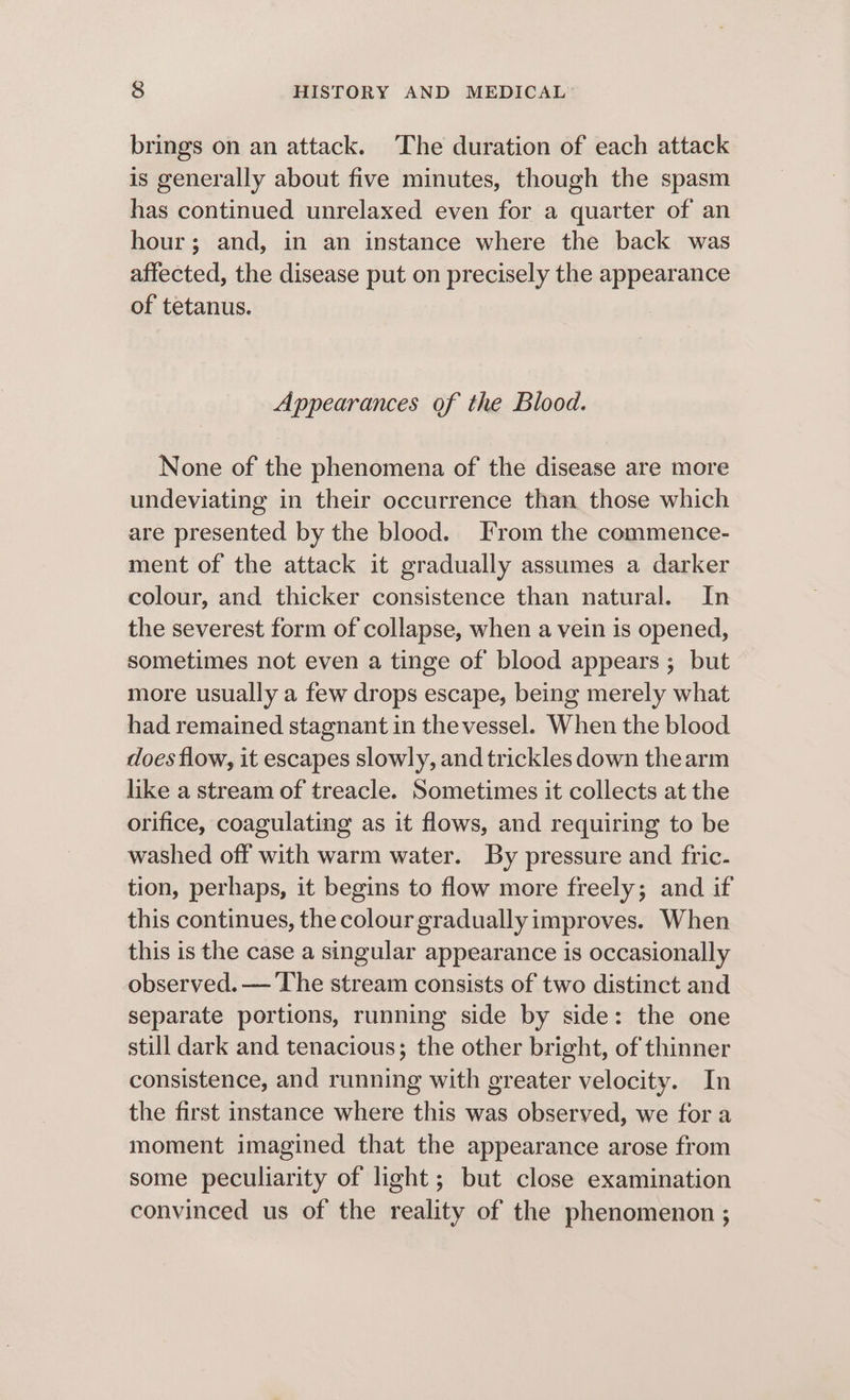 brings on an attack. ‘The duration of each attack is generally about five minutes, though the spasm has continued unrelaxed even for a quarter of an hour; and, in an instance where the back was affected, the disease put on precisely the appearance of tetanus. Appearances of the Blood. None of the phenomena of the disease are more undeviating in their occurrence than those which are presented by the blood. From the commence- ment of the attack it gradually assumes a darker colour, and thicker consistence than natural. In the severest form of collapse, when a vein is opened, sometimes not even a tinge of blood appears ; but more usually a few drops escape, being merely what had remained stagnant in thevessel. When the blood does flow, it escapes slowly, and trickles down thearm like a stream of treacle. Sometimes it collects at the orifice, coagulating as it flows, and requiring to be washed off with warm water. By pressure and fric- tion, perhaps, it begins to flow more freely; and if this continues, the colour gradually improves. When this is the case a singular appearance is occasionally observed. — The stream consists of two distinct and separate portions, running side by side: the one still dark and tenacious; the other bright, of thinner consistence, and running with greater velocity. In the first instance where this was observed, we fora moment imagined that the appearance arose from some peculiarity of light; but close examination convinced us of the reality of the phenomenon ;