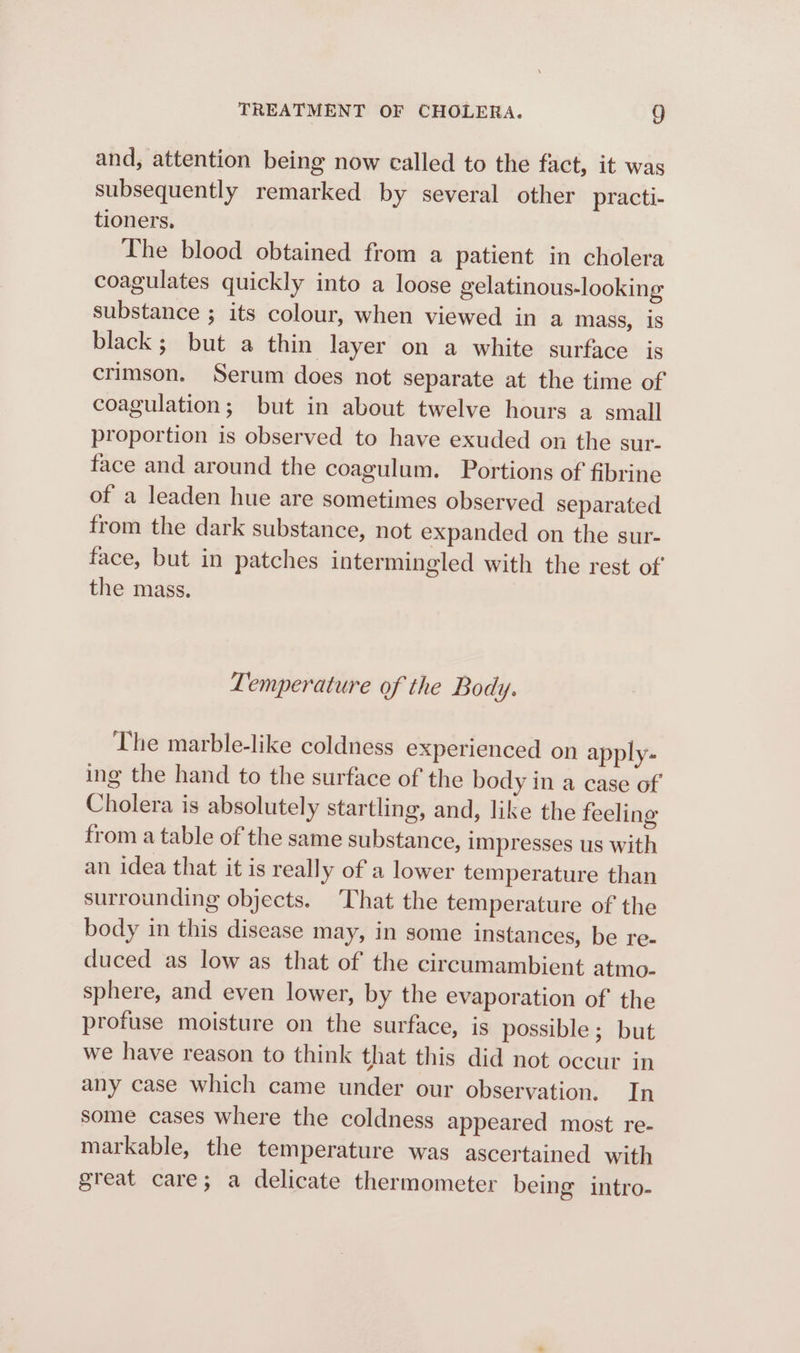 and, attention being now called to the fact, it was subsequently remarked by several other practi- tioners. The blood obtained from a patient in cholera coagulates quickly into a loose gelatinous-looking substance ; its colour, when viewed in a mass, 1S black; but a thin layer on a white surface is crimson. Serum does not separate at the time of coagulation; but in about twelve hours a small proportion is observed to have exuded on the sur- face and around the coagulum. Portions of fibrine of a leaden hue are sometimes observed separated from the dark substance, not expanded on the sur- face, but in patches intermingled with the rest of the mass. Temperature of the Body. The marble-like coldness experienced on apply- ing the hand to the surface of the body in a case of Cholera is absolutely startling, and, like the feeling from a table of the same substance, impresses us with an idea that it is really of a lower temperature than surrounding objects. That the temperature of the body in this disease may, in some instances, be re- duced as low as that of the circumambient atmo- sphere, and even lower, by the evaporation of the profuse moisture on the surface, is possible ; but we have reason to think that this did not occur in any case which came under our observation. In some cases where the coldness appeared most re- markable, the temperature was ascertained with great care; a delicate thermometer being intro-