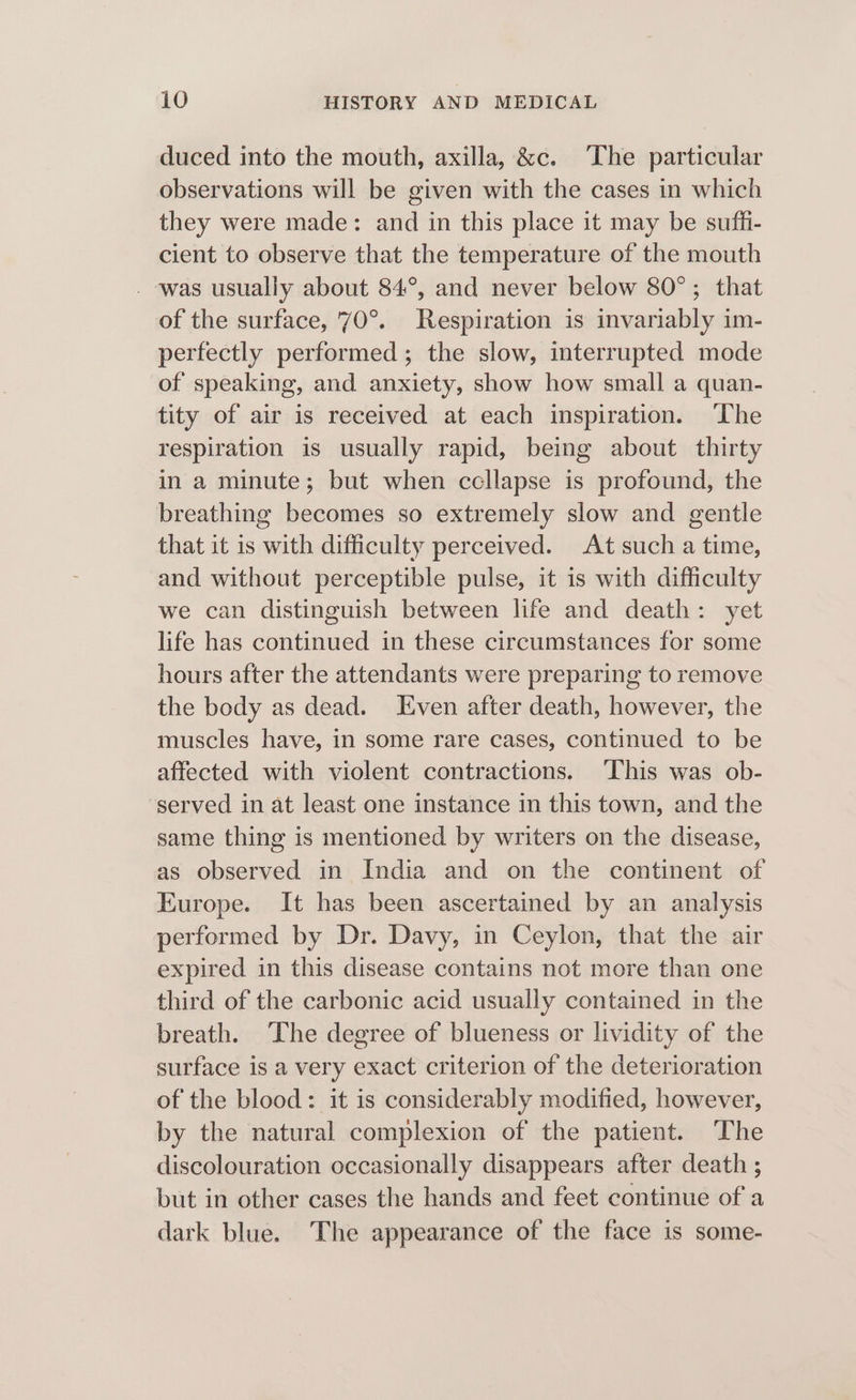 duced into the mouth, axilla, &amp;c. ‘The particular observations will be given with the cases in which they were made: and in this place it may be suffi- cient to observe that the temperature of the mouth . was usually about 84°, and never below 80°; that of the surface, 70°. Respiration is invariably im- perfectly performed; the slow, interrupted mode of speaking, and anxiety, show how small a quan- tity of air is received at each inspiration. The respiration is usually rapid, being about thirty in a minute; but when ccllapse is profound, the breathing becomes so extremely slow and gentle that it is with difficulty perceived. At such a time, and without perceptible pulse, it is with difficulty we can distinguish between life and death: yet life has continued in these circumstances for some hours after the attendants were preparing to remove the body as dead. Even after death, however, the muscles have, in some rare cases, continued to be affected with violent contractions. ‘This was ob- served in at least one instance in this town, and the same thing is mentioned by writers on the disease, as observed in India and on the continent of Europe. It has been ascertained by an analysis performed by Dr. Davy, in Ceylon, that the air expired in this disease contains not more than one third of the carbonic acid usually contained in the breath. The degree of blueness or lividity of the surface is a very exact criterion of the deterioration of the blood: it is considerably modified, however, by the natural complexion of the patient. ‘The discolouration occasionally disappears after death ; but in other cases the hands and feet continue of a dark blue. The appearance of the face is some-