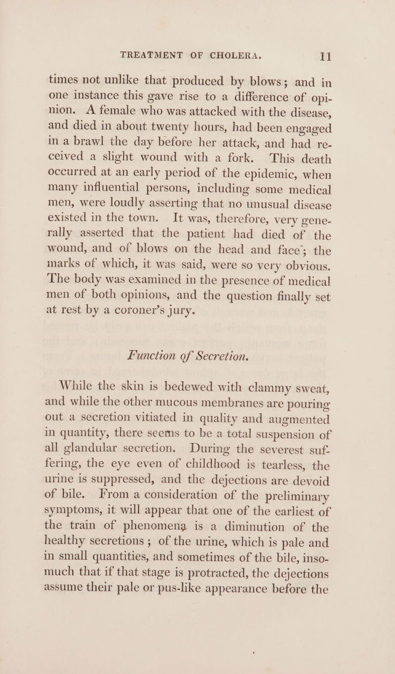 times not unlike that produced by blows; and in one instance this gave rise to a difference of opi- nien. A female who was attacked with the disease, and died in about twenty hours, had been engaged in a brawl the day before her attack, and had re- ceived a slight wound with a fork. This death occurred at an early period of the epidemic, when many influential persons, including some medical men, were loudly asserting that no unusual disease existed in the town. It was, therefore, very gene- rally asserted that the patient had died of the wound, and of blows on the head and face; the marks of which, it was said, were so very obvious. The body was examined in the presence of medical men of both opinions, and the question finally set at rest by a coroner’s jury. Function of Secretion. While the skin is bedewed with clammy sweat, and while the other mucous membranes are pouring out a secretion vitiated in quality and augmented in quantity, there seems to be a total suspension of all glandular secretion. During the severest suf- fering, the eye even of childhood is tearless, the urine is suppressed, and the dejections are devoid of bile. From a consideration of the preliminary symptoms, it will appear that one of the earliest of the train of phenomeng is a diminution of the healthy secretions ; of the urine, which is pale and in small quantities, and sometimes of the bile, inso- much that if that stage is protracted, the dejections assume their pale or pus-like appearance before the