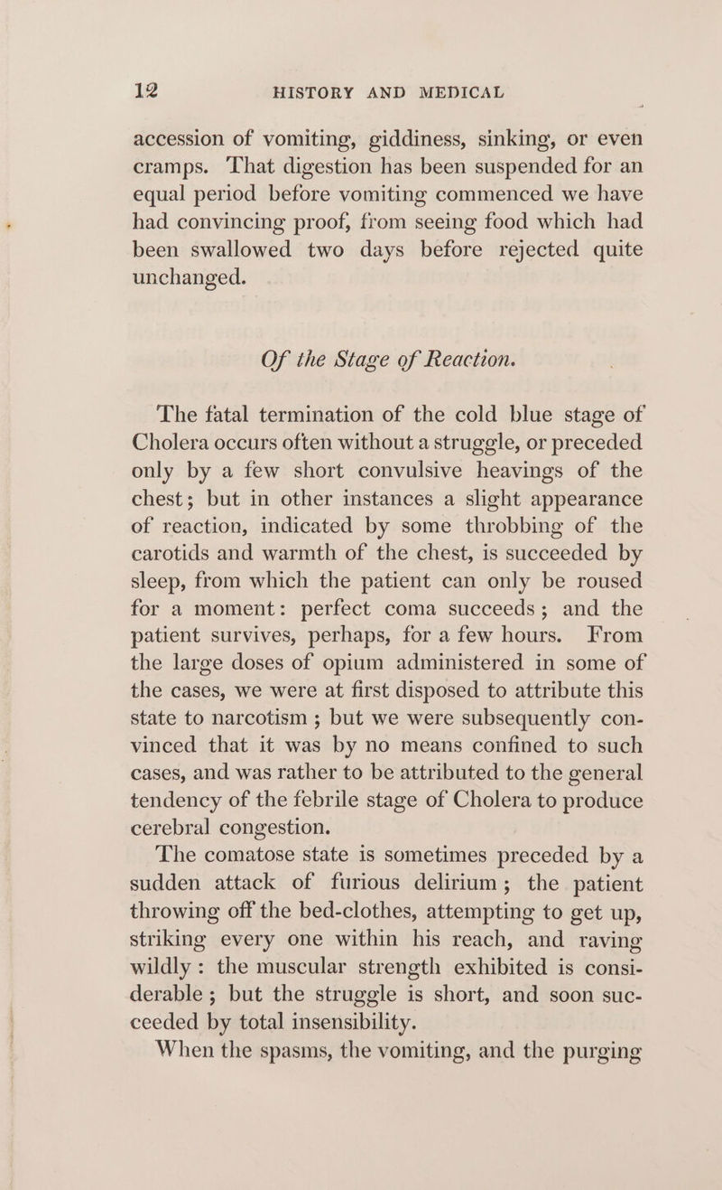 accession of vomiting, giddiness, sinking, or even cramps. ‘That digestion has been suspended for an equal period before vomiting commenced we have had convincing proof, from seeing food which had been swallowed two days before rejected quite unchanged. Of the Stage of Reaction. The fatal termination of the cold blue stage of Cholera occurs often without a struggle, or preceded only by a few short convulsive heavings of the chest; but in other instances a slight appearance of reaction, indicated by some throbbing of the carotids and warmth of the chest, is succeeded by sleep, from which the patient can only be roused for a moment: perfect coma succeeds; and the patient survives, perhaps, for a few hours. From the large doses of opium administered in some of the cases, we were at first disposed to attribute this state to narcotism ; but we were subsequently con- vinced that it was by no means confined to such cases, and was rather to be attributed to the general tendency of the febrile stage of Cholera to produce cerebral congestion. The comatose state is sometimes preceded by a sudden attack of furious delirium; the patient throwing off the bed-clothes, attempting to get up, striking every one within his reach, and raving wildly : the muscular strength exhibited is consi- derable ; but the struggle is short, and soon suc- ceeded by total insensibility. When the spasms, the vomiting, and the purging