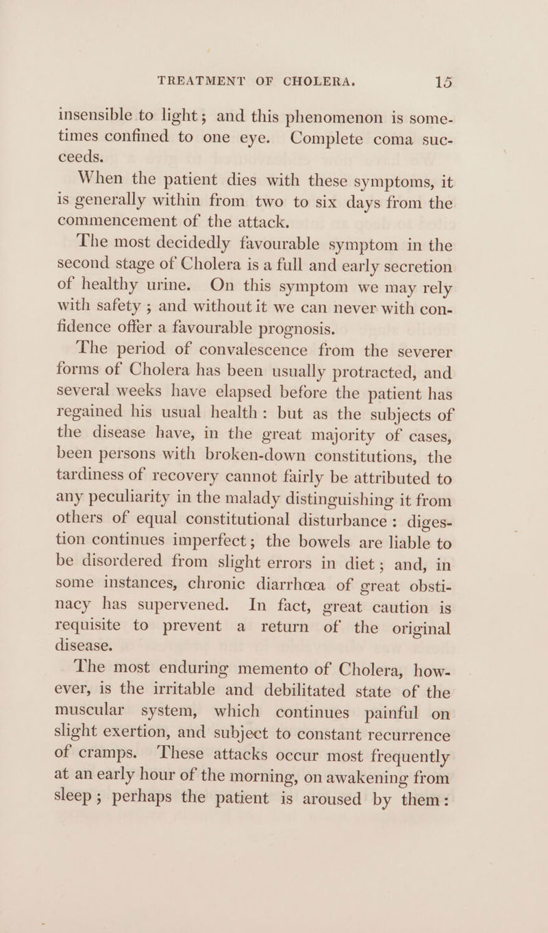 insensible to light; and this phenomenon is some- times confined to one eye. Complete coma suc- ceeds. When the patient dies with these symptoms, it is generally within from two to six days from the commencement of the attack. The most decidedly favourable symptom in the second stage of Cholera is a full and early secretion of healthy urine. On this symptom we may rely with safety ; and without it we can never with con- fidence offer a favourable prognosis. The period of convalescence from the severer forms of Cholera has been usually protracted, and several weeks have elapsed before the patient has regained his usual health: but as the subjects of the disease have, in the great majority of cases, been persons with broken-down constitutions, the tardiness of recovery cannot fairly be attributed to any peculiarity in the malady distinguishing it from others of equal constitutional disturbance : diges- tion continues imperfect; the bowels are liable to be disordered from slight errors in diet; and, in some instances, chronic diarrhoea of great obsti- nacy has supervened. In fact, great caution is requisite to prevent a return of the original disease. The most enduring memento of Cholera, how- ever, is the irritable and debilitated state of the muscular system, which continues painful on slight exertion, and subject to constant recurrence of cramps. These attacks occur most frequently at an early hour of the morning, on awakening from sleep; perhaps the patient is aroused by them: