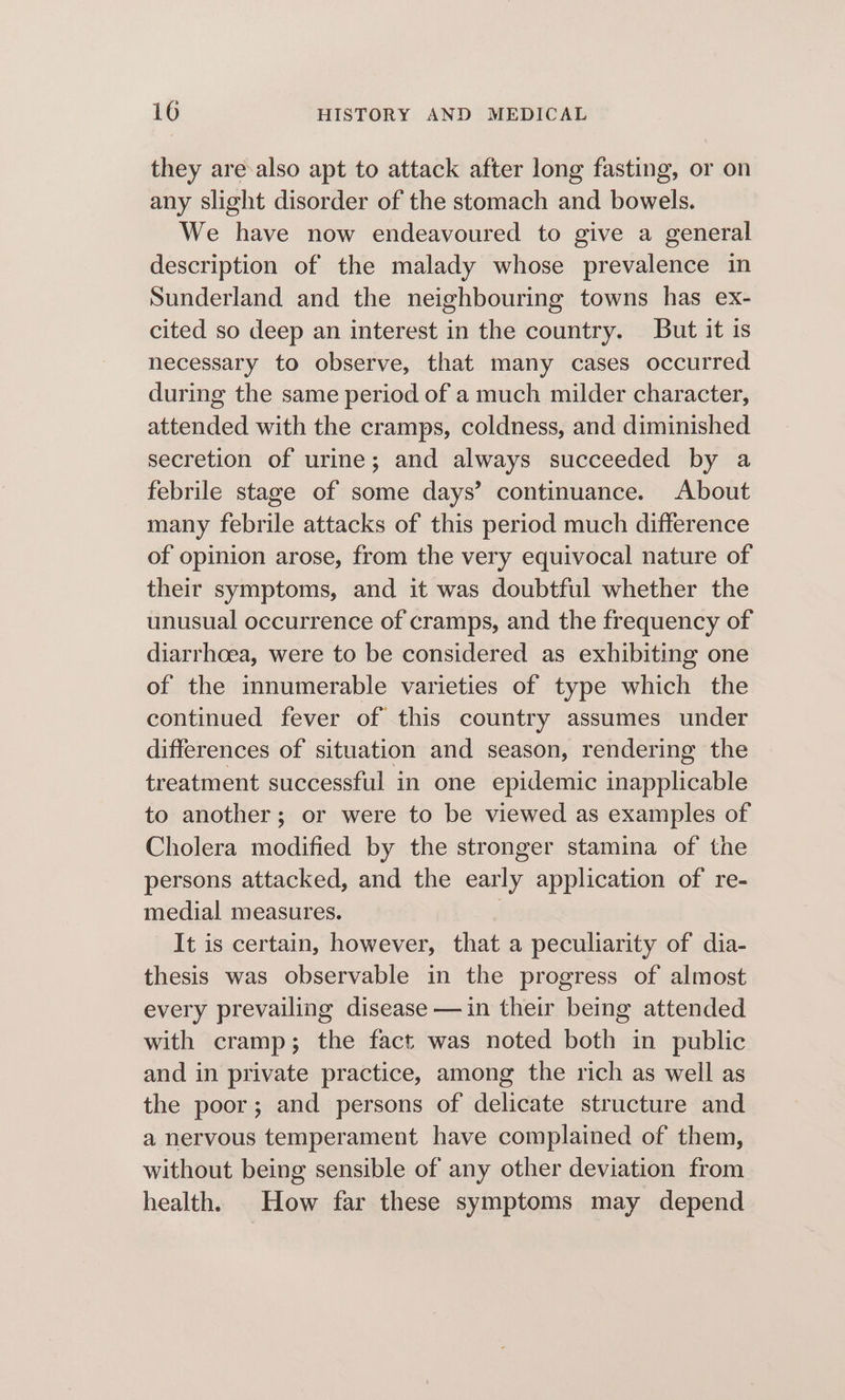 they are-also apt to attack after long fasting, or on any slight disorder of the stomach and bowels. We have now endeavoured to give a general description of the malady whose prevalence in Sunderland and the neighbouring towns has ex- cited so deep an interest in the country. But it is necessary to observe, that many cases occurred during the same period of a much milder character, attended with the cramps, coldness, and diminished secretion of urine; and always succeeded by a febrile stage of some days’ continuance. About many febrile attacks of this period much difference of opinion arose, from the very equivocal nature of their symptoms, and it was doubtful whether the unusual occurrence of cramps, and the frequency of diarrhoea, were to be considered as exhibiting one of the innumerable varieties of type which the continued fever of this country assumes under differences of situation and season, rendering the treatment successful in one epidemic inapplicable to another; or were to be viewed as examples of Cholera modified by the stronger stamina of the persons attacked, and the early application of re- medial measures. It is certain, however, that a peculiarity of dia- thesis was observable in the progress of almost every prevailing disease —in their being attended with cramp; the fact was noted both in public and in private practice, among the rich as well as the poor; and persons of delicate structure and a nervous temperament have complained of them, without being sensible of any other deviation from health. How far these symptoms may depend