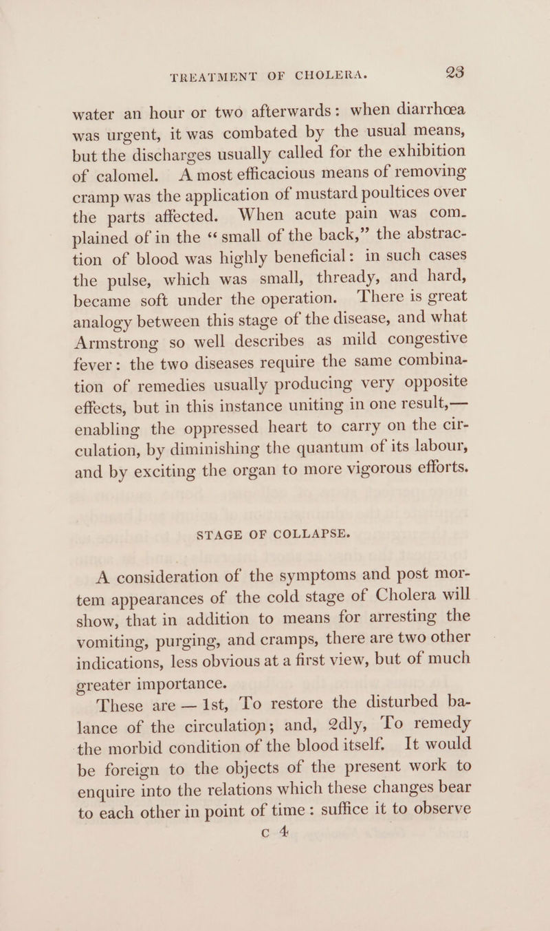 water an hour or two afterwards: when diarrhoea was urgent, it was combated by the usual means, but the discharges usually called for the exhibition of calomel. A most efficacious means of removing cramp was the application of mustard poultices over the parts affected. When acute pain was com. plained of in the “small of the back,” the abstrac- tion of blood was highly beneficial: in such cases the pulse, which was small, thready, and hard, became soft under the operation. ‘There 1s great analogy between this stage of the disease, and what Armstrong so well describes as mild congestive fever: the two diseases require the same combina- tion of remedies usually producing very opposite effects, but in this instance uniting in one result,— enabling the oppressed heart to carry on the cir- culation, by diminishing the quantum of its labour, and by exciting the organ to more vigorous efforts. STAGE OF COLLAPSE. A consideration of the symptoms and post mor- tem appearances of the cold stage of Cholera will show, that in addition to means for arresting the vomiting, purging, and cramps, there are two other indications, less obvious at a first view, but of much greater importance. These are — Ist, To restore the disturbed ba- lance of the circulation; and, 2dly, ‘To remedy the morbid condition of the blood itself. It would be foreign to the objects of the present work to enquire into the relations which these changes bear to each other in point of time: suffice it to observe ond: