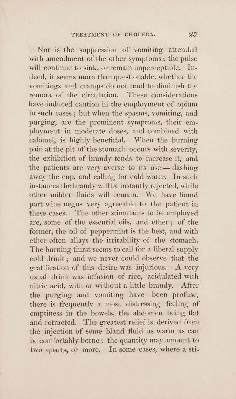 Nor is the suppression of vomiting attended with amendment of the other symptoms ; the pulse will continue to sink, or remain imperceptible. In- deed, it seems more than questionable, whether the vomitings and cramps do not tend to diminish the remora of the circulation. These considerations have induced caution in the employment of opium in such cases ; but when the spasms, vomiting, and purging, are the prominent symptoms, their em- ployment in moderate doses, and combined with calomel, is highly beneficial. When the burning pain at the pit of the stomach occurs with severity, the exhibition of brandy tends to increase it, and the patients are very averse to its use — dashing away the cup, and calling for cold water. In such instances the brandy will be instantly rejected, while other milder fluids will remain. We have found port wine negus very agreeable to the patient in these cases. ‘The other stimulants to be employed are, some of the essential oils, and ether; of the former, the oil of peppermint is the best, and with ether often allays the irritability of the stomach. The burning thirst seems to call for a liberal supply cold drink ; and we never could observe that the gratification of this desire was injurious. A very usual drink was infusion of rice, acidulated with nitric acid, with or without a little brandy. After the purging and vomiting have been profuse, there is frequently a most distressing feeling of emptiness in the bowels, the abdomen being flat and retracted. The greatest relief is derived from the injection of some bland fluid as warm as can be comfortably borne: the quantity may amount to two quarts, or more. In some cases, where a sti-