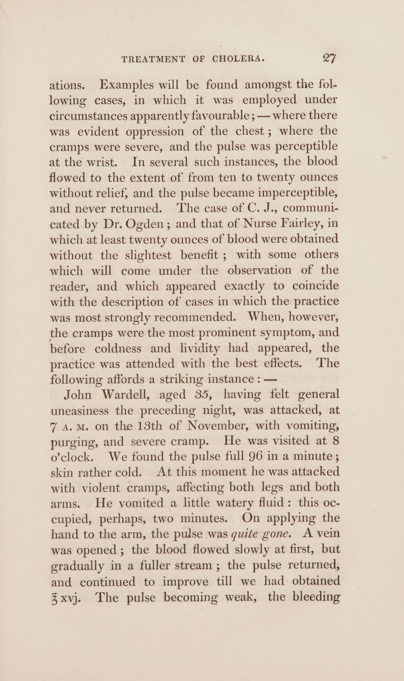 ations. Examples will be found amongst the fol- lowing cases, in which it was employed under circumstances apparently favourable ; — where there was evident oppression of the chest; where the cramps were severe, and the pulse was perceptible at the wrist. In several such instances, the blood flowed to the extent of from ten to twenty ounces without relief, and the pulse became imperceptible, and never returned. ‘The case of C. J., communi- cated by Dr. Ogden ; and that of Nurse Fairley, in which at least twenty ounces of blood were obtained without the slightest benefit ; with some others which will come under the observation of the reader, and which appeared exactly to coincide with the description of cases in which the practice was most strongly recommended. When, however, the cramps were the most prominent symptom, and before coldness and lividity had appeared, the practice was attended with the best effects. ‘The following affords a striking instance : — John Wardell, aged 35, having felt general uneasiness the preceding night, was attacked, at 7 a.m. on the 13th of November, with vomiting, purging, and severe cramp. He was visited at 8 o’clock. We found the pulse full 96 in a minute; skin rather cold. At this moment he was attacked with violent cramps, affecting both legs and both arms. He vomited a little watery fluid: this oc- cupied, perhaps, two minutes. On applying the hand to the arm, the pulse was quite gone. A vein was opened ; the blood flowed slowly at first, but gradually in a fuller stream ; the pulse returned, and continued to improve till we had obtained Zxvj. The pulse becoming weak, the bleeding