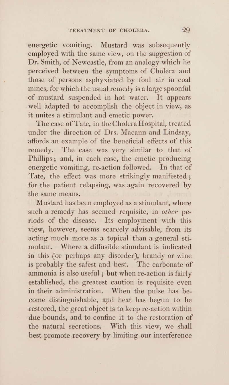 energetic vomiting. Mustard was subsequently employed with the same view, on the suggestion of Dr. Smith, of Newcastle, from an analogy which he perceived between the symptoms of Cholera and those of persons asphyxiated by foul air in coal mines, for which the usual remedy is a large spoonful of mustard suspended in hot water. It appears well adapted to accomplish the object in view, as it unites a stimulant and emetic power. The case of Tate, in the Cholera Hospital, treated under the direction of Drs. Macann and Lindsay, affords an example of the beneficial effects of this remedy. ‘The case was very similar to that of Phillips; and, in each case, the emetic producing energetic vomiting, re-action followed. In that of Tate, the effect was more strikingly manifested ; for the patient relapsing, was again recovered by the same means. Mustard has been employed as a stimulant, where such a remedy has seemed requisite, in other pe- riods of the disease. Its employment with this view, however, seems scarcely advisable, from its acting much more as a topical than a general sti- mulant. Where a diffusible stimulant is indicated in this (or perhaps any disorder), brandy or wine is probably the safest and best. The carbonate of ammonia is also useful ; but when re-action is fairly established, the greatest caution is requisite even in their administration. When the pulse has be- come distinguishable, and heat has begun to be restored, the great object is to keep re-action within due bounds, and to confine it to the restoration of the natural secretions. With this view, we shall best promote recovery by limiting our interference