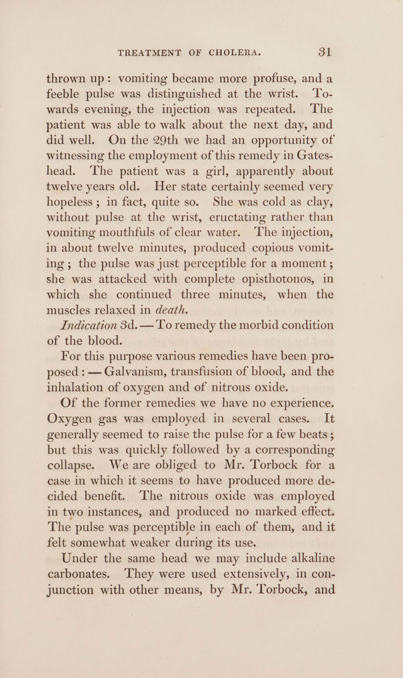 thrown up: vomiting became more profuse, and a feeble pulse was distinguished at the wrist. ‘To- wards evening, the injection was repeated. The patient was able to walk about the next day, and did well. On the 29th we had an opportunity of witnessing the employment of this remedy in Gates- head. The patient was a girl, apparently about twelve years old. Her state certainly seemed very hopeless ; in fact, quite so. She was cold as clay, without pulse at the wrist, eructating rather than vomiting mouthfuls of clear water. ‘The injection, in about twelve minutes, produced copious vomit- ing; the pulse was just perceptible for a moment ; she was attacked with complete opisthotonos, in which she continued three minutes, when the muscles relaxed in death. Indication 3d. — ‘Yo remedy the morbid condition of the blood. For this purpose various remedies have been pro- posed : — Galvanism, transfusion of blood, and the inhalation of oxygen and of nitrous oxide. Of the former remedies we have no experience. Oxygen gas was employed in several cases. It generally seemed to raise the pulse for a few beats ; but this was quickly followed by a corresponding collapse. We are obliged to Mr. Torbock for a case in which it seems to have produced more de- cided benefit. The nitrous oxide was employed in two instances, and produced no marked effect. The pulse was perceptible in each of them, and it felt somewhat weaker during its use. Under the same head we may include alkaline carbonates. ‘hey were used extensively, in con- junction with other means, by Mr. ‘Torbock, and